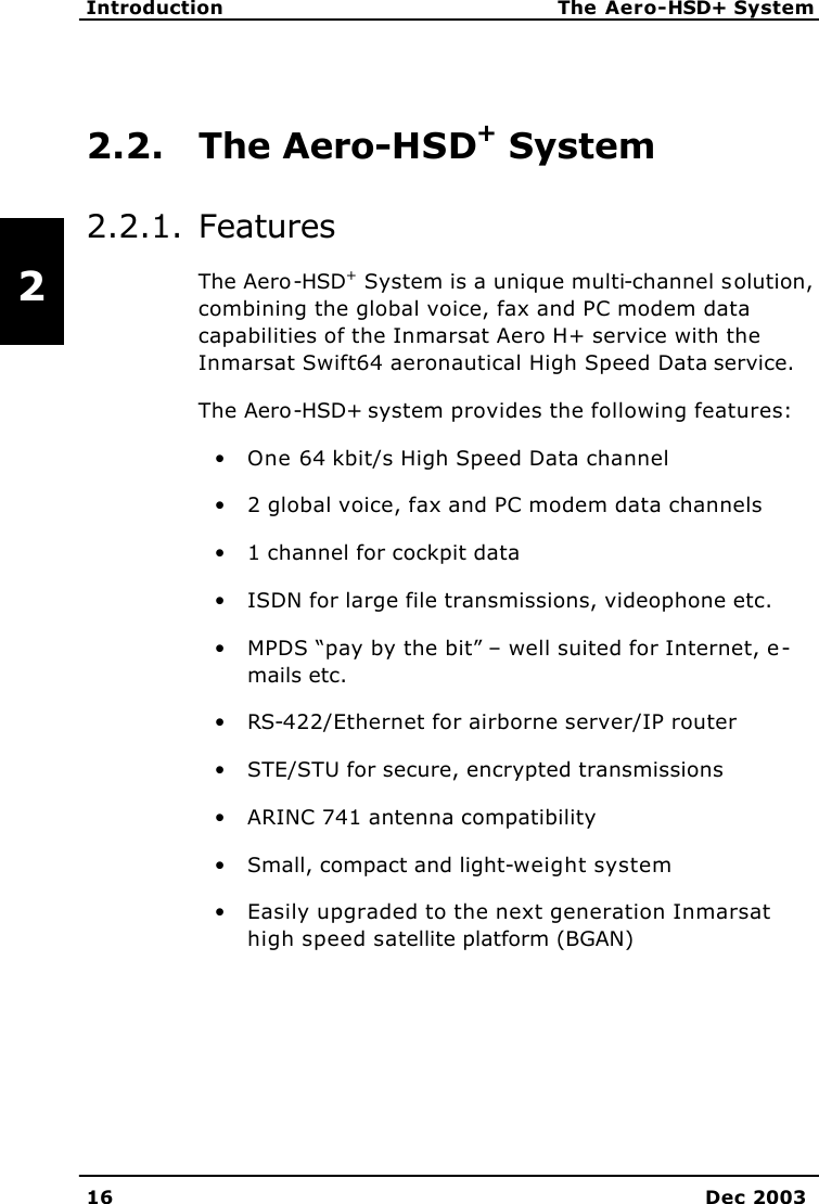   Introduction The Aero-HSD+ System 16 Dec 2003   2 2.2. The Aero-HSD+ System 2.2.1. Features The Aero-HSD+ System is a unique multi-channel solution, combining the global voice, fax and PC modem data capabilities of the Inmarsat Aero H+ service with the Inmarsat Swift64 aeronautical High Speed Data service.  The Aero-HSD+ system provides the following features: • One 64 kbit/s High Speed Data channel • 2 global voice, fax and PC modem data channels • 1 channel for cockpit data • ISDN for large file transmissions, videophone etc. • MPDS “pay by the bit” – well suited for Internet, e-mails etc. • RS-422/Ethernet for airborne server/IP router • STE/STU for secure, encrypted transmissions • ARINC 741 antenna compatibility • Small, compact and light-weight system • Easily upgraded to the next generation Inmarsat high speed satellite platform (BGAN) 