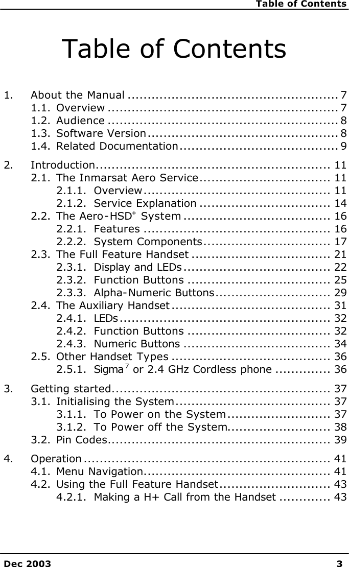    Table of Contents    Dec 2003 3  Table of Contents  1. About the Manual ..................................................... 7 1.1. Overview .......................................................... 7 1.2. Audience .......................................................... 8 1.3. Software Version................................................ 8 1.4. Related Documentation........................................ 9 2. Introduction........................................................... 11 2.1. The Inmarsat Aero Service................................. 11 2.1.1. Overview............................................... 11 2.1.2. Service Explanation ................................. 14 2.2. The Aero-HSD+ System ..................................... 16 2.2.1. Features ............................................... 16 2.2.2. System Components................................ 17 2.3. The Full Feature Handset ................................... 21 2.3.1. Display and LEDs ..................................... 22 2.3.2. Function Buttons .................................... 25 2.3.3. Alpha-Numeric Buttons............................. 29 2.4. The Auxiliary Handset ........................................ 31 2.4.1. LEDs ..................................................... 32 2.4.2. Function Buttons .................................... 32 2.4.3. Numeric Buttons ..................................... 34 2.5. Other Handset Types ........................................ 36 2.5.1. Sigma 7 or 2.4 GHz Cordless phone .............. 36 3. Getting started....................................................... 37 3.1. Initialising the System....................................... 37 3.1.1. To Power on the System.......................... 37 3.1.2. To Power off the System.......................... 38 3.2. Pin Codes........................................................ 39 4. Operation .............................................................. 41 4.1. Menu Navigation............................................... 41 4.2. Using the Full Feature Handset............................ 43 4.2.1. Making a H+ Call from the Handset ............. 43 