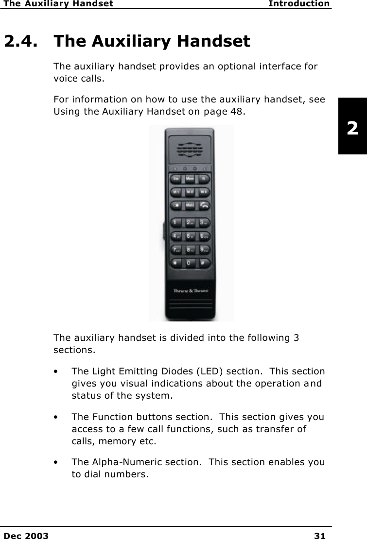   The Auxiliary Handset Introduction    Dec 2003 31   2 2.4. The Auxiliary Handset The auxiliary handset provides an optional interface for voice calls. For information on how to use the auxiliary handset, see Using the Auxiliary Handset on page 48.  The auxiliary handset is divided into the following 3 sections.   • The Light Emitting Diodes (LED) section.  This section gives you visual indications about the operation and status of the system. • The Function buttons section.  This section gives you access to a few call functions, such as transfer of calls, memory etc.   • The Alpha-Numeric section.  This section enables you to dial numbers.   