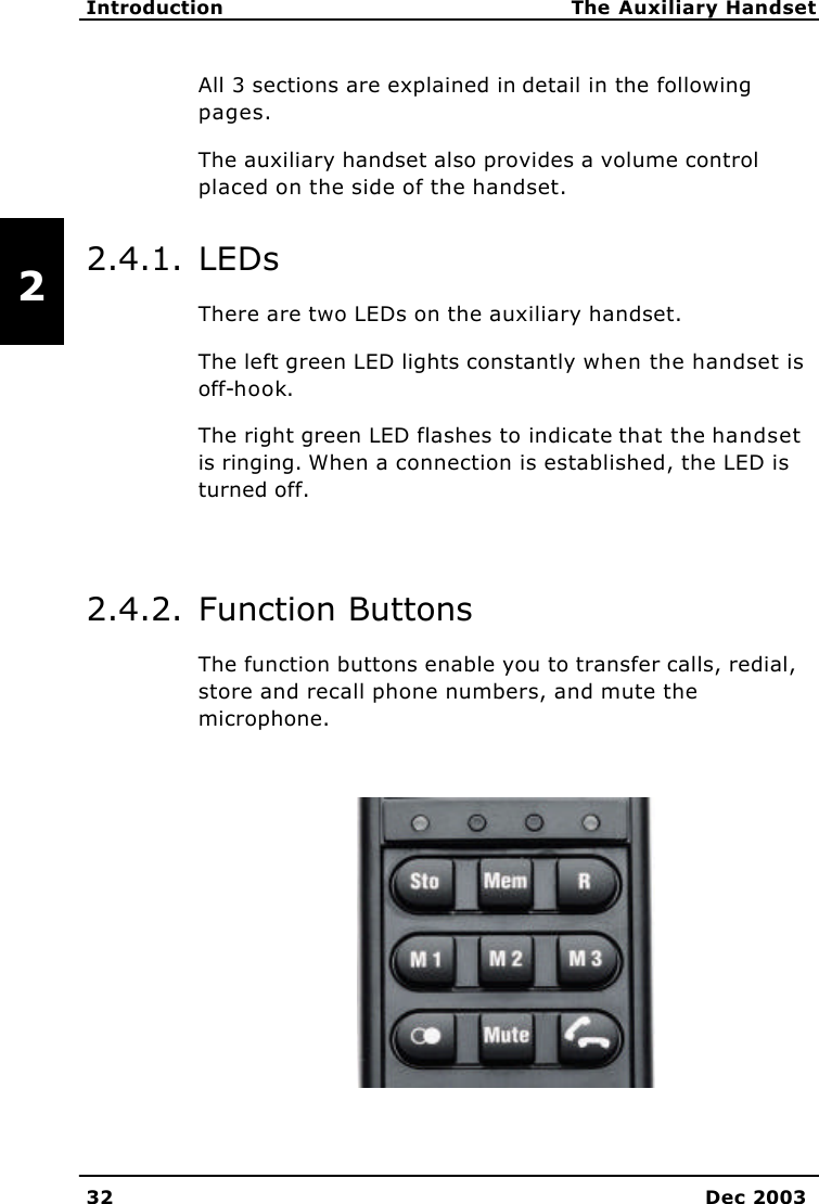   Introduction The Auxiliary Handset 32 Dec 2003   2 All 3 sections are explained in detail in the following pages. The auxiliary handset also provides a volume control placed on the side of the handset. 2.4.1. LEDs There are two LEDs on the auxiliary handset. The left green LED lights constantly when the handset is off-hook. The right green LED flashes to indicate that the handset is ringing. When a connection is established, the LED is turned off.  2.4.2. Function Buttons The function buttons enable you to transfer calls, redial, store and recall phone numbers, and mute the microphone.   