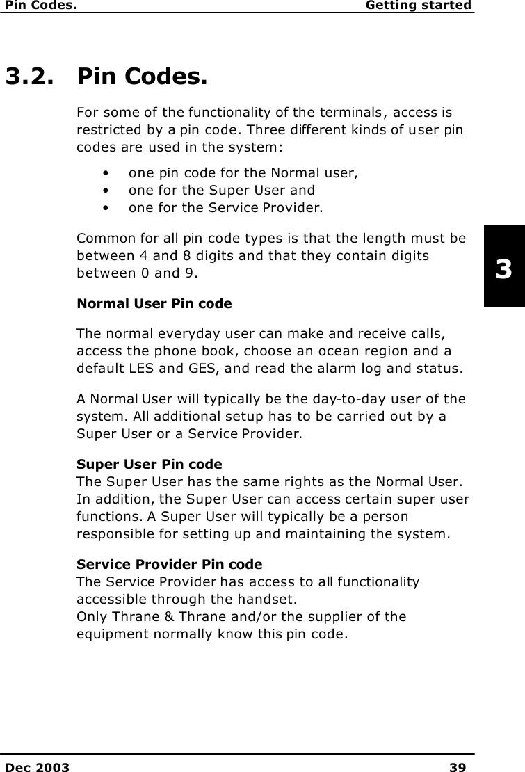   Pin Codes. Getting started    Dec 2003 39     3   3.2. Pin Codes. For some of the functionality of the terminals, access is restricted by a pin code. Three different kinds of user pin codes are used in the system: • one pin code for the Normal user, • one for the Super User and • one for the Service Provider. Common for all pin code types is that the length must be between 4 and 8 digits and that they contain digits between 0 and 9. Normal User Pin code The normal everyday user can make and receive calls, access the phone book, choose an ocean region and a default LES and GES, and read the alarm log and status. A Normal User will typically be the day-to-day user of the system. All additional setup has to be carried out by a Super User or a Service Provider.  Super User Pin code The Super User has the same rights as the Normal User. In addition, the Super User can access certain super user functions. A Super User will typically be a person responsible for setting up and maintaining the system.  Service Provider Pin code   The Service Provider has access to all functionality accessible through the handset. Only Thrane &amp; Thrane and/or the supplier of the equipment normally know this pin code.   