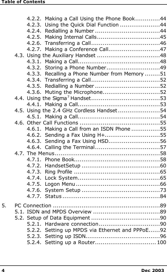   Table of Contents   4 Dec 2003  4.2.2. Making a Call Using the Phone Book.............44 4.2.3. Using the Quick Dial Function .....................44 4.2.4. Redialling a Number ..................................44 4.2.5. Making Internal Calls.................................45 4.2.6. Transferring a Call....................................46 4.2.7. Making a Conference Call...........................47 4.3. Using the Auxiliary Handset .................................48 4.3.1. Making a Call...........................................48 4.3.2. Storing a Phone Number............................49 4.3.3. Recalling a Phone Number from Memory ........51 4.3.4. Transferring a Call....................................52 4.3.5. Redialling a Number ..................................52 4.3.6. Muting the Microphone..............................52 4.4. Using the Sigma 7 Handset....................................53 4.4.1. Making a Call...........................................53 4.5. Using the 2.4 GHz Cordless Handset ......................54 4.5.1. Making a Call...........................................54 4.6. Other Call Functions ..........................................55 4.6.1. Making a Call from an ISDN Phone ...............55 4.6.2. Sending a Fax Using H+.............................55 4.6.3. Sending a Fax Using HSD...........................56 4.6.4. Calling the Terminal..................................57 4.7. The Menus.......................................................58 4.7.1. Phone Book.............................................58 4.7.2. HandsetSetup .........................................60 4.7.3. Ring Profile .............................................65 4.7.4. Lock System...........................................65 4.7.5. Logon Menu ............................................66 4.7.6. System Setup .........................................73 4.7.7. Status ...................................................84 5. PC Connection ........................................................89 5.1. ISDN and MPDS Overview ...................................89 5.2. Setup of Data Equipment ....................................90 5.2.1. Hardware connection................................90 5.2.2. Setting up MPDS via Ethernet and PPPoE......92 5.2.3. Setting up ISDN.......................................96 5.2.4. Setting up a Router................................ 100 
