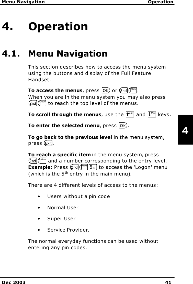   Menu Navigation Operation    Dec 2003 41   4 4. Operation 4.1. Menu Navigation This section describes how to access the menu system using the buttons and display of the Full Feature Handset. To access the menus, press C or GJ.  When you are in the menu system you may also press GJ to reach the top level of the menus. To scroll through the menus, use the B and E keys.  To enter the selected menu, press C.  To go back to the previous level in the menu system, press A. To reach a specific item in the menu system, press GJ and a number corresponding to the entry level.  Example: Press GJN to access the &apos;Logon&apos; menu (which is the 5th entry in the main menu). There are 4 different levels of access to the menus: • Users without a pin code • Normal User • Super User • Service Provider. The normal everyday functions can be used without entering any pin codes.  