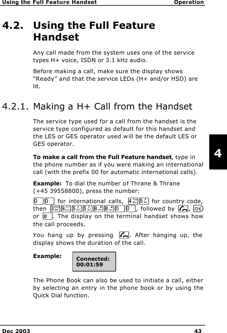   Using the Full Feature Handset Operation    Dec 2003 43   4 4.2. Using the Full Feature Handset Any call made from the system uses one of the service types H+ voice, ISDN or 3.1 kHz audio. Before making a call, make sure the display shows “Ready” and that the service LEDs (H+ and/or HSD) are lit. 4.2.1. Making a H+ Call from the Handset The service type used for a call from the handset is the service type configured as default for this handset and the LES or GES operator used will be the default LES or GES operator.  To make a call from the Full Feature handset, type in the phone number as if you were making an international call (with the prefix 00 for automatic international calls).  Example:  To dial the number of Thrane &amp; Thrane  (+45 39558800), press the number:  TT for international calls,  MN for country code, then LRNNQQTT, followed by I, C or  U. The display on the terminal handset shows how the call proceeds. You hang up by pressing  I. After hanging up, the display shows the duration of the call. Example:  The Phone Book can also be used to initiate a call, either by selecting an entry in the phone book or by using the Quick Dial function.  Connected: 00:01:59 