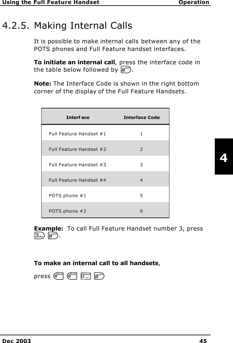  Using the Full Feature Handset Operation    Dec 2003 45   4 4.2.5. Making Internal Calls It is possible to make internal calls between any of the POTS phones and Full Feature handset interfaces.  To initiate an internal call, press the interface code in the table below followed by U. Note: The Interface Code is shown in the right bottom corner of the display of the Full Feature Handsets.   Interf ace Interface Code Full Feature Handset #1  1 Full Feature Handset #2  2 Full Feature Handset #3  3 Full Feature Handset #4  4 POTS phone #1  5 POTS phone #2  6 Example:  To call Full Feature Handset number 3, press L U.  To make an internal call to all handsets,  press S S T U 