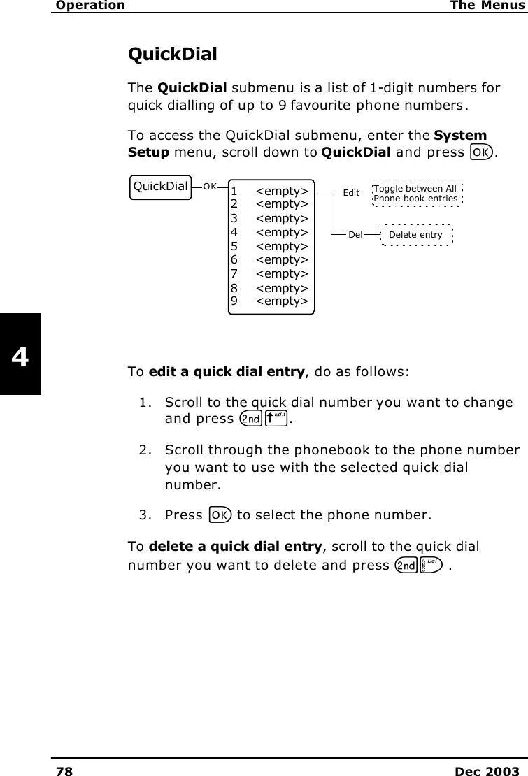   Operation The Menus 78 Dec 2003   4 QuickDial The QuickDial submenu is a list of 1-digit numbers for quick dialling of up to 9 favourite phone numbers. To access the QuickDial submenu, enter the System Setup menu, scroll down to QuickDial and press C. Toggle between AllPhone book entriesDelete entryDelQuickDial 1    &lt;empty&gt;2    &lt;empty&gt;3    &lt;empty&gt;4    &lt;empty&gt;5    &lt;empty&gt;6    &lt;empty&gt;7    &lt;empty&gt;8    &lt;empty&gt;9    &lt;empty&gt;OK Edit  To edit a quick dial entry, do as follows: 1. Scroll to the quick dial number you want to change and press GB. 2. Scroll through the phonebook to the phone number you want to use with the selected quick dial number. 3. Press C to select the phone number. To delete a quick dial entry, scroll to the quick dial number you want to delete and press GF . 