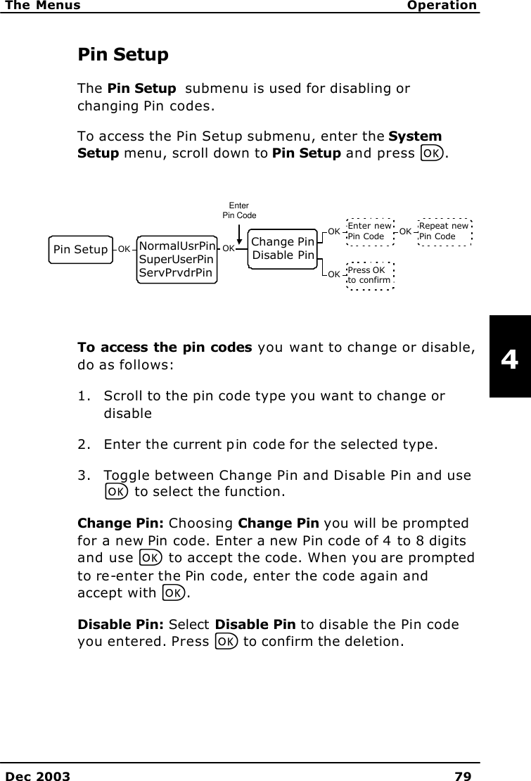   The Menus Operation    Dec 2003 79   4 Pin Setup The Pin Setup  submenu is used for disabling or changing Pin codes. To access the Pin Setup submenu, enter the System Setup menu, scroll down to Pin Setup and press C.   To access the pin codes you want to change or disable, do as follows: 1. Scroll to the pin code type you want to change or disable 2. Enter the current pin code for the selected type. 3. Toggle between Change Pin and Disable Pin and use C to select the function. Change Pin: Choosing Change Pin you will be prompted for a new Pin code. Enter a new Pin code of 4 to 8 digits and use C to accept the code. When you are prompted to re-enter the Pin code, enter the code again and accept with C. Disable Pin: Select Disable Pin to disable the Pin code you entered. Press C to confirm the deletion. Pin Setup OK Change PinDisable PinOKEnter newPin Code Repeat newPin CodeOKOKPress OKto confirmOKNormalUsrPinSuperUserPinServPrvdrPinEnterPin Code