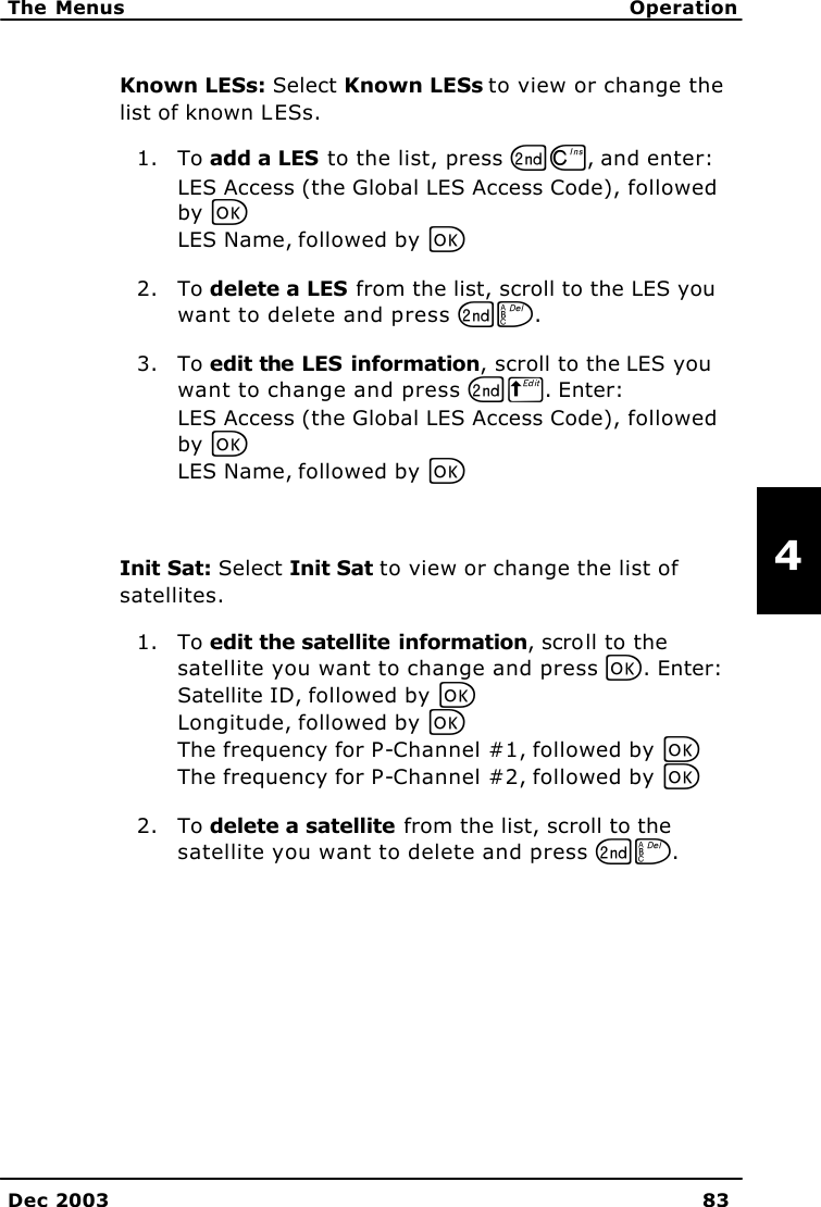   The Menus Operation    Dec 2003 83   4 Known LESs: Select Known LESs to view or change the list of known LESs. 1. To add a LES to the list, press GD, and enter: LES Access (the Global LES Access Code), followed by C LES Name, followed by C 2. To delete a LES from the list, scroll to the LES you want to delete and press GF. 3. To edit the LES information, scroll to the LES you want to change and press GB. Enter: LES Access (the Global LES Access Code), followed by C LES Name, followed by C  Init Sat: Select Init Sat to view or change the list of satellites. 1. To edit the satellite information, scroll to the satellite you want to change and press C. Enter: Satellite ID, followed by C Longitude, followed by C The frequency for P-Channel #1, followed by C The frequency for P-Channel #2, followed by C 2. To delete a satellite from the list, scroll to the satellite you want to delete and press GF.  