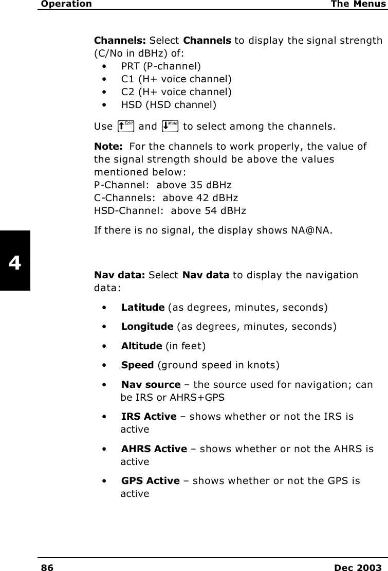   Operation The Menus 86 Dec 2003   4 Channels: Select Channels to display the signal strength (C/No in dBHz) of: • PRT (P-channel) • C1 (H+ voice channel) • C2 (H+ voice channel) • HSD (HSD channel) Use B and E to select among the channels. Note:  For the channels to work properly, the value of the signal strength should be above the values mentioned below: P-Channel:  above 35 dBHz C-Channels:  above 42 dBHz HSD-Channel:  above 54 dBHz If there is no signal, the display shows NA@NA.  Nav data: Select Nav data to display the navigation data: • Latitude (as degrees, minutes, seconds) • Longitude (as degrees, minutes, seconds) • Altitude (in feet) • Speed (ground speed in knots) • Nav source – the source used for navigation; can be IRS or AHRS+GPS • IRS Active – shows whether or not the IRS is active • AHRS Active – shows whether or not the AHRS is active • GPS Active – shows whether or not the GPS is active 