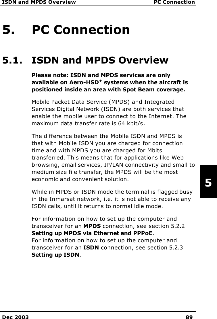   ISDN and MPDS Overview PC Connection    Dec 2003 89   5 5. PC Connection 5.1. ISDN and MPDS Overview Please note: ISDN and MPDS services are only available on Aero-HSD+ systems when the aircraft is positioned inside an area with Spot Beam coverage. Mobile Packet Data Service (MPDS) and Integrated Services Digital Network (ISDN) are both services that enable the mobile user to connect to the Internet. The maximum data transfer rate is 64 kbit/s.  The difference between the Mobile ISDN and MPDS is that with Mobile ISDN you are charged for connection time and with MPDS you are charged for Mbits transferred. This means that for applications like Web browsing, email services, IP/LAN connectivity and small to medium size file transfer, the MPDS will be the most economic and convenient solution.  While in MPDS or ISDN mode the terminal is flagged busy in the Inmarsat network, i.e. it is not able to receive any ISDN calls, until it returns to normal idle mode. For information on how to set up the computer and transceiver for an MPDS connection, see section 5.2.2 Setting up MPDS via Ethernet and PPPoE.   For information on how to set up the computer and transceiver for an ISDN connection, see section 5.2.3 Setting up ISDN. 