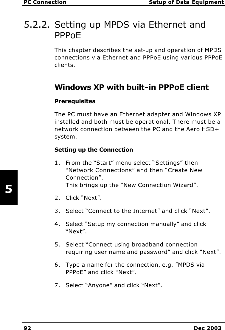   PC Connection Setup of Data Equipment 92 Dec 2003   5 5.2.2. Setting up MPDS via Ethernet and PPPoE This chapter describes the set-up and operation of MPDS connections via Ethernet and PPPoE using various PPPoE clients. Windows XP with built-in PPPoE client Prerequisites The PC must have an Ethernet adapter and Windows XP installed and both must be operational. There must be a network connection between the PC and the Aero HSD+ system. Setting up the Connection 1. From the “Start” menu select “Settings” then “Network Connections” and then “Create New Connection”.  This brings up the “New Connection Wizard”. 2. Click “Next”. 3. Select “Connect to the Internet” and click “Next”. 4. Select “Setup my connection manually” and click “Next”. 5. Select “Connect using broadband connection requiring user name and password” and click “Next”. 6. Type a name for the connection, e.g. ”MPDS via PPPoE” and click “Next”. 7. Select “Anyone” and click “Next”. 