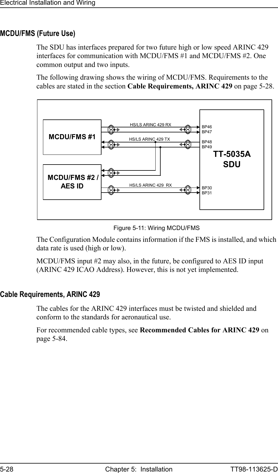 Electrical Installation and Wiring5-28 Chapter 5:  Installation TT98-113625-DMCDU/FMS (Future Use)The SDU has interfaces prepared for two future high or low speed ARINC 429 interfaces for communication with MCDU/FMS #1 and MCDU/FMS #2. One common output and two inputs. The following drawing shows the wiring of MCDU/FMS. Requirements to the cables are stated in the section Cable Requirements, ARINC 429 on page 5-28.The Configuration Module contains information if the FMS is installed, and which data rate is used (high or low). MCDU/FMS input #2 may also, in the future, be configured to AES ID input (ARINC 429 ICAO Address). However, this is not yet implemented.Cable Requirements, ARINC 429The cables for the ARINC 429 interfaces must be twisted and shielded and conform to the standards for aeronautical use.For recommended cable types, see Recommended Cables for ARINC 429 on page 5-84.Figure 5-11: Wiring MCDU/FMSTT-5035ASDUMCDU/FMS #1HS/LS ARINC 429 RX MCDU/FMS #2 /AES IDHS/LS ARINC 429  RX BP30BP31BP46BP47BP48BP49HS/LS ARINC 429 TX