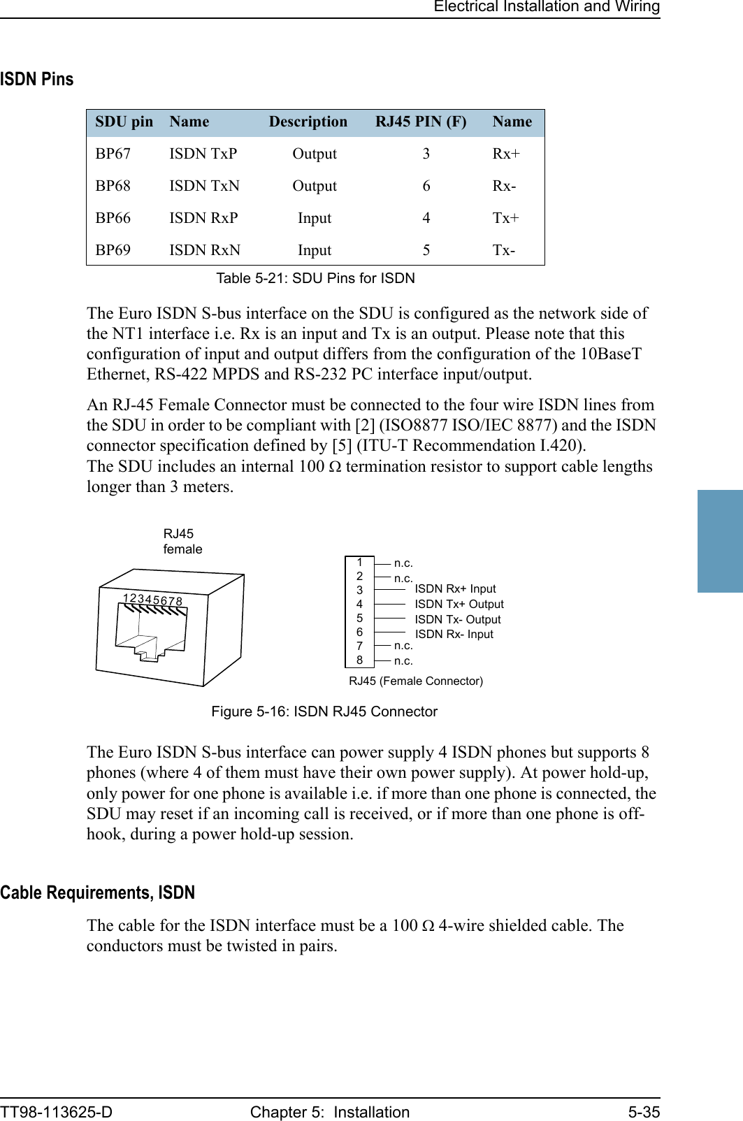 Electrical Installation and WiringTT98-113625-D Chapter 5:  Installation 5-355555ISDN PinsThe Euro ISDN S-bus interface on the SDU is configured as the network side of the NT1 interface i.e. Rx is an input and Tx is an output. Please note that this configuration of input and output differs from the configuration of the 10BaseT Ethernet, RS-422 MPDS and RS-232 PC interface input/output.An RJ-45 Female Connector must be connected to the four wire ISDN lines from the SDU in order to be compliant with [2] (ISO8877 ISO/IEC 8877) and the ISDN connector specification defined by [5] (ITU-T Recommendation I.420). The SDU includes an internal 100 Ω termination resistor to support cable lengths longer than 3 meters.The Euro ISDN S-bus interface can power supply 4 ISDN phones but supports 8 phones (where 4 of them must have their own power supply). At power hold-up, only power for one phone is available i.e. if more than one phone is connected, the SDU may reset if an incoming call is received, or if more than one phone is off-hook, during a power hold-up session. Cable Requirements, ISDNThe cable for the ISDN interface must be a 100 Ω 4-wire shielded cable. The conductors must be twisted in pairs.SDU pin Name Description RJ45 PIN (F) NameBP67 ISDN TxP Output 3 Rx+BP68 ISDN TxN Output 6 Rx-BP66 ISDN RxP Input 4 Tx+BP69 ISDN RxN Input 5 Tx-Table 5-21: SDU Pins for ISDNFigure 5-16: ISDN RJ45 Connector12345678ISDN Rx+ InputISDN Tx+ OutputISDN Tx- OutputISDN Rx- Inputn.c.n.c.n.c.n.c.RJ45 (Female Connector)RJ45female12345678