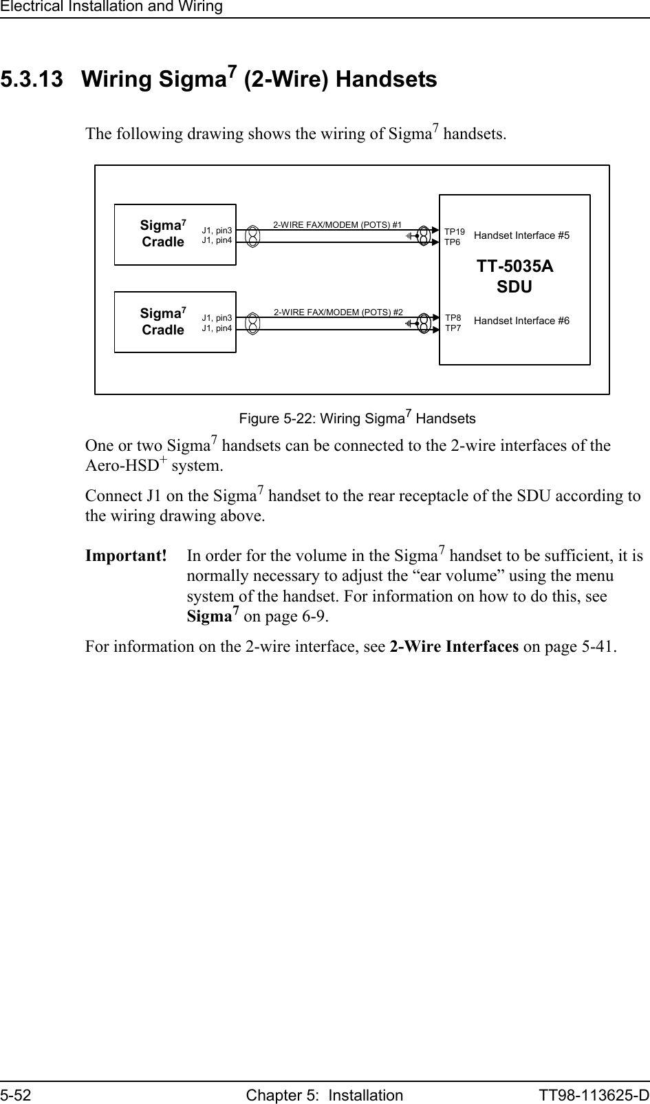 Electrical Installation and Wiring5-52 Chapter 5:  Installation TT98-113625-D5.3.13 Wiring Sigma7 (2-Wire) HandsetsThe following drawing shows the wiring of Sigma7 handsets.One or two Sigma7 handsets can be connected to the 2-wire interfaces of the Aero-HSD+ system.Connect J1 on the Sigma7 handset to the rear receptacle of the SDU according to the wiring drawing above.Important! In order for the volume in the Sigma7 handset to be sufficient, it is normally necessary to adjust the “ear volume” using the menu system of the handset. For information on how to do this, see Sigma7 on page 6-9.For information on the 2-wire interface, see 2-Wire Interfaces on page 5-41.Figure 5-22: Wiring Sigma7 Handsets2-WIRE FAX/MODEM (POTS) #2Sigma7Cradle2-WIRE FAX/MODEM (POTS) #1TT-5035ASDUTP19TP6TP8TP7J1, pin3J1, pin4Sigma7CradleJ1, pin3J1, pin4Handset Interface #5Handset Interface #6