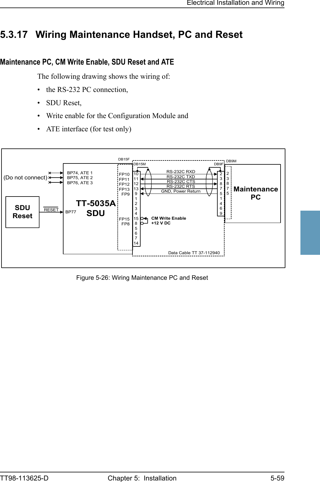 Electrical Installation and WiringTT98-113625-D Chapter 5:  Installation 5-5955555.3.17 Wiring Maintenance Handset, PC and ResetMaintenance PC, CM Write Enable, SDU Reset and ATE The following drawing shows the wiring of:• the RS-232 PC connection, • SDU Reset,• Write enable for the Configuration Module and• ATE interface (for test only)Figure 5-26: Wiring Maintenance PC and ResetTT-5035ASDURESET BP77FP10FP11FP12FP13FP9FP15FP8GND, Power ReturnMaintenancePCRS-232C RTSRS-232C RXDRS-232C TXDRS-232C CTSBP74, ATE 1BP75, ATE 2BP76, ATE 3(Do not connect)SDUResetDB15FDB15M101112139123415856714DB9F238751469CM Write EnableData Cable TT 37-112940+12 V DCDB9M23875
