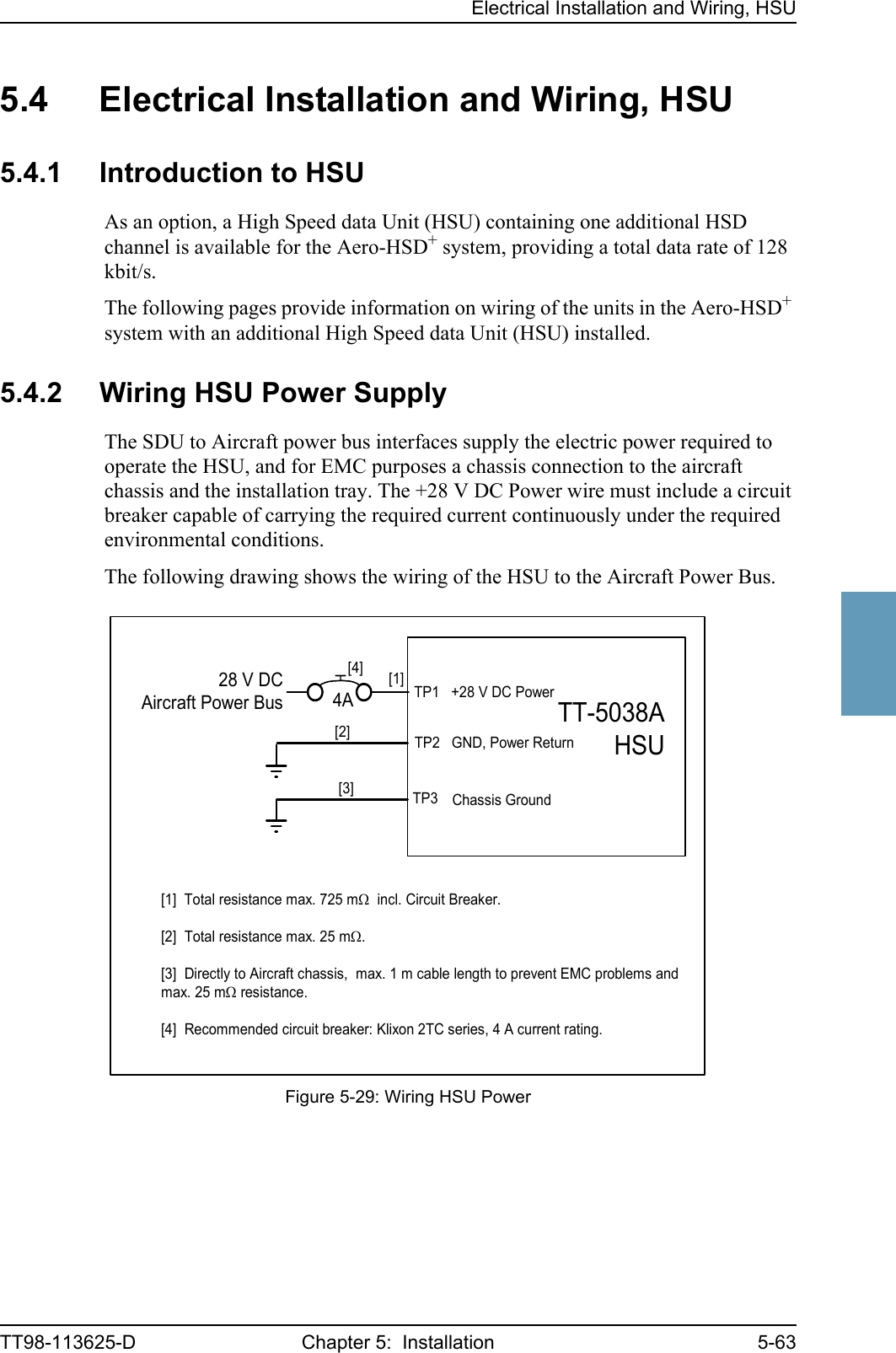 Electrical Installation and Wiring, HSUTT98-113625-D Chapter 5:  Installation 5-6355555.4 Electrical Installation and Wiring, HSU5.4.1 Introduction to HSUAs an option, a High Speed data Unit (HSU) containing one additional HSD channel is available for the Aero-HSD+ system, providing a total data rate of 128 kbit/s. The following pages provide information on wiring of the units in the Aero-HSD+ system with an additional High Speed data Unit (HSU) installed. 5.4.2 Wiring HSU Power SupplyThe SDU to Aircraft power bus interfaces supply the electric power required to operate the HSU, and for EMC purposes a chassis connection to the aircraft chassis and the installation tray. The +28 V DC Power wire must include a circuit breaker capable of carrying the required current continuously under the required environmental conditions.The following drawing shows the wiring of the HSU to the Aircraft Power Bus.Figure 5-29: Wiring HSU PowerTT-5038AHSU[2] TP2   GND, Power Return28 V DCAircraft Power Bus[1]  Total resistance max. 725 mΩ  incl. Circuit Breaker.[2]  Total resistance max. 25 mΩ.[3]  Directly to Aircraft chassis,  max. 1 m cable length to prevent EMC problems andmax. 25 mΩ resistance.[4]  Recommended circuit breaker: Klixon 2TC series, 4 A current rating.TP3TP1   +28 V DC PowerChassis Ground[4]4A[1][3]