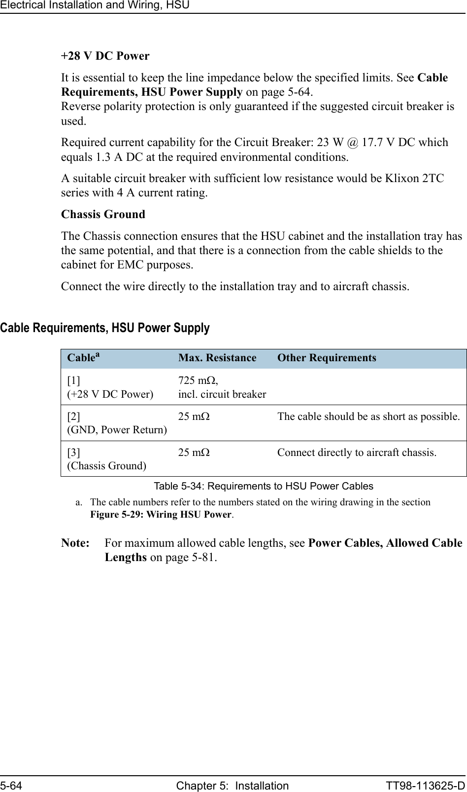 Electrical Installation and Wiring, HSU5-64 Chapter 5:  Installation TT98-113625-D+28 V DC PowerIt is essential to keep the line impedance below the specified limits. See Cable Requirements, HSU Power Supply on page 5-64.Reverse polarity protection is only guaranteed if the suggested circuit breaker is used.Required current capability for the Circuit Breaker: 23 W @ 17.7 V DC which equals 1.3 A DC at the required environmental conditions.A suitable circuit breaker with sufficient low resistance would be Klixon 2TC series with 4 A current rating.Chassis GroundThe Chassis connection ensures that the HSU cabinet and the installation tray has the same potential, and that there is a connection from the cable shields to the cabinet for EMC purposes.Connect the wire directly to the installation tray and to aircraft chassis.Cable Requirements, HSU Power SupplyNote: For maximum allowed cable lengths, see Power Cables, Allowed Cable Lengths on page 5-81.Cableaa. The cable numbers refer to the numbers stated on the wiring drawing in the section Figure 5-29: Wiring HSU Power.Max. Resistance Other Requirements[1](+28 V DC Power)725 mΩ,incl. circuit breaker[2](GND, Power Return)25 mΩThe cable should be as short as possible.[3](Chassis Ground)25 mΩConnect directly to aircraft chassis.Table 5-34: Requirements to HSU Power Cables