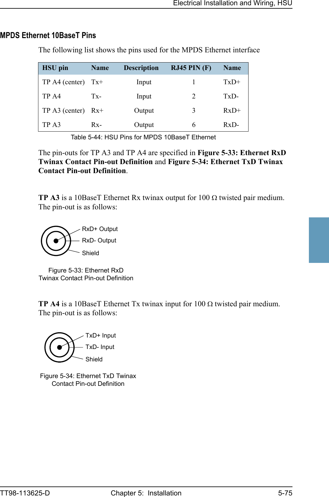 Electrical Installation and Wiring, HSUTT98-113625-D Chapter 5:  Installation 5-755555MPDS Ethernet 10BaseT PinsThe following list shows the pins used for the MPDS Ethernet interfaceThe pin-outs for TP A3 and TP A4 are specified in Figure 5-33: Ethernet RxD Twinax Contact Pin-out Definition and Figure 5-34: Ethernet TxD Twinax Contact Pin-out Definition.TP A3 is a 10BaseT Ethernet Rx twinax output for 100 Ω twisted pair medium. The pin-out is as follows:TP A4 is a 10BaseT Ethernet Tx twinax input for 100 Ω twisted pair medium. The pin-out is as follows:HSU pin Name Description RJ45 PIN (F) NameTP A4 (center) Tx+ Input 1 TxD+TP A4 Tx- Input 2 TxD-TP A3 (center) Rx+ Output 3 RxD+TP A3 Rx- Output 6 RxD-Table 5-44: HSU Pins for MPDS 10BaseT EthernetFigure 5-33: Ethernet RxD Twinax Contact Pin-out DefinitionFigure 5-34: Ethernet TxD Twinax Contact Pin-out DefinitionShieldRxD+ OutputRxD- OutputShieldTxD+ InputTxD- Input