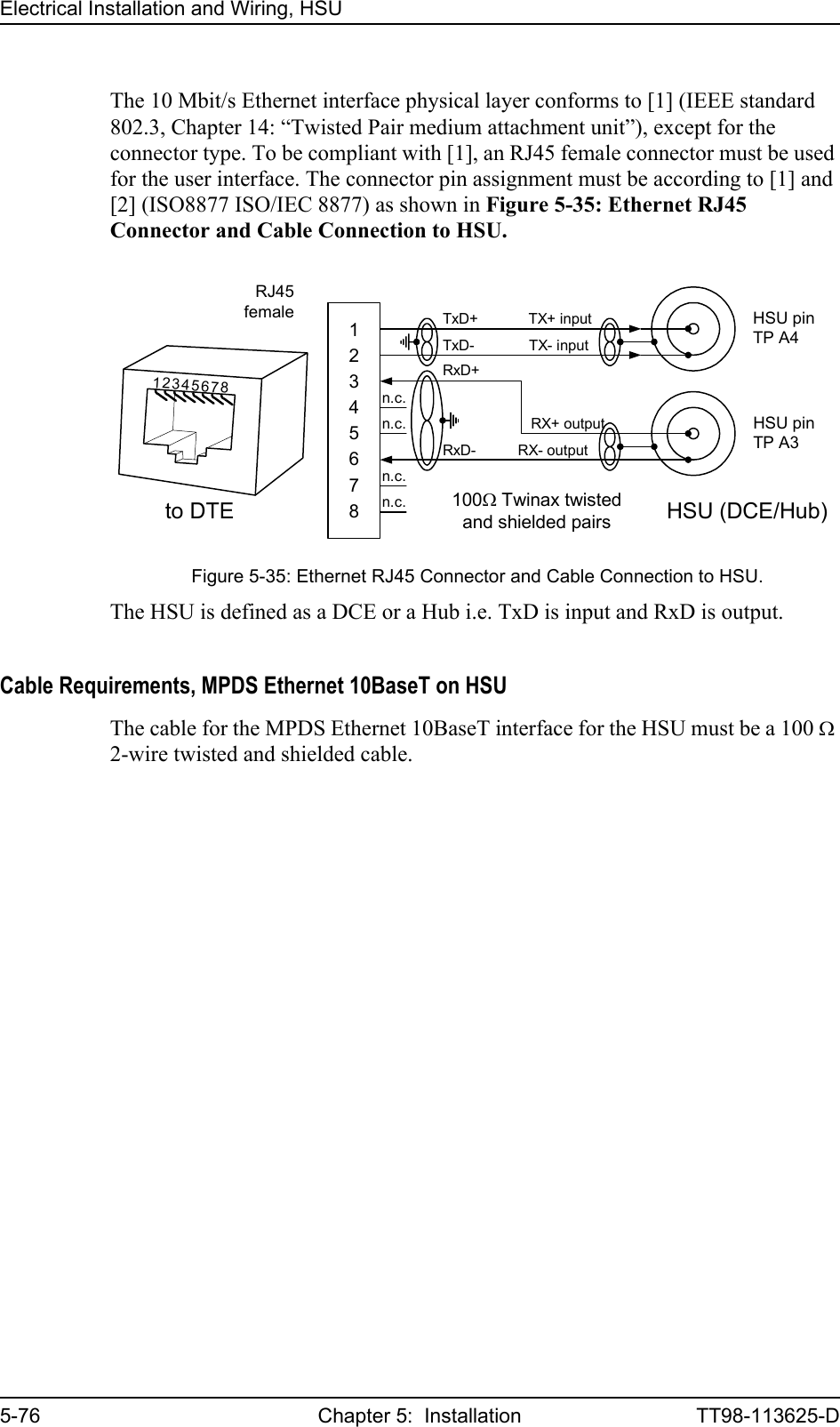 Electrical Installation and Wiring, HSU5-76 Chapter 5:  Installation TT98-113625-DThe 10 Mbit/s Ethernet interface physical layer conforms to [1] (IEEE standard 802.3, Chapter 14: “Twisted Pair medium attachment unit”), except for the connector type. To be compliant with [1], an RJ45 female connector must be used for the user interface. The connector pin assignment must be according to [1] and [2] (ISO8877 ISO/IEC 8877) as shown in Figure 5-35: Ethernet RJ45 Connector and Cable Connection to HSU.The HSU is defined as a DCE or a Hub i.e. TxD is input and RxD is output. Cable Requirements, MPDS Ethernet 10BaseT on HSUThe cable for the MPDS Ethernet 10BaseT interface for the HSU must be a 100 Ω 2-wire twisted and shielded cable.Figure 5-35: Ethernet RJ45 Connector and Cable Connection to HSU.12345678TxD+            TX+ inputn.c.TxD-             TX- inputRxD+                     RX+ outputn.c.RxD-          RX- outputn.c.n.c.RJ45female HSU pinTP A4to DTE100Ω Twinax twistedand shielded pairsHSU (DCE/Hub)12345678HSU pinTP A3