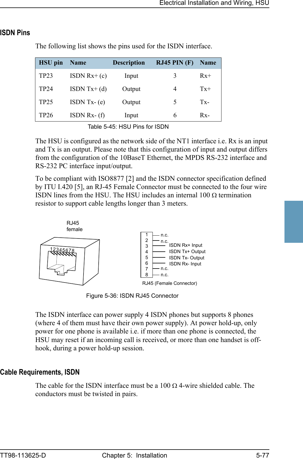 Electrical Installation and Wiring, HSUTT98-113625-D Chapter 5:  Installation 5-775555ISDN PinsThe following list shows the pins used for the ISDN interface.The HSU is configured as the network side of the NT1 interface i.e. Rx is an input and Tx is an output. Please note that this configuration of input and output differs from the configuration of the 10BaseT Ethernet, the MPDS RS-232 interface and RS-232 PC interface input/output.To be compliant with ISO8877 [2] and the ISDN connector specification defined by ITU I.420 [5], an RJ-45 Female Connector must be connected to the four wire ISDN lines from the HSU. The HSU includes an internal 100 Ω termination resistor to support cable lengths longer than 3 meters.The ISDN interface can power supply 4 ISDN phones but supports 8 phones (where 4 of them must have their own power supply). At power hold-up, only power for one phone is available i.e. if more than one phone is connected, the HSU may reset if an incoming call is received, or more than one handset is off-hook, during a power hold-up session. Cable Requirements, ISDNThe cable for the ISDN interface must be a 100 Ω 4-wire shielded cable. The conductors must be twisted in pairs.HSU pin Name Description RJ45 PIN (F) NameTP23 ISDN Rx+ (c) Input 3 Rx+TP24 ISDN Tx+ (d) Output 4 Tx+TP25 ISDN Tx- (e) Output 5 Tx-TP26 ISDN Rx- (f) Input 6 Rx-Table 5-45: HSU Pins for ISDNFigure 5-36: ISDN RJ45 Connector12345678ISDN Rx+ InputISDN Tx+ OutputISDN Tx- OutputISDN Rx- Inputn.c.n.c.n.c.n.c.RJ45 (Female Connector)RJ45female12345678