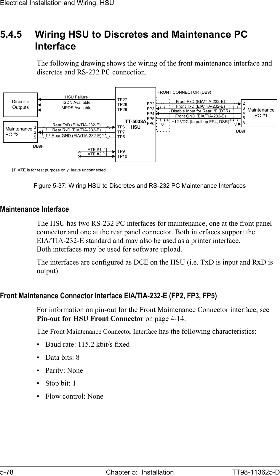 Electrical Installation and Wiring, HSU5-78 Chapter 5:  Installation TT98-113625-D5.4.5 Wiring HSU to Discretes and Maintenance PC InterfaceThe following drawing shows the wiring of the front maintenance interface and discretes and RS-232 PC connection.Maintenance InterfaceThe HSU has two RS-232 PC interfaces for maintenance, one at the front panel connector and one at the rear panel connector. Both interfaces support the EIA/TIA-232-E standard and may also be used as a printer interface. Both interfaces may be used for software upload.The interfaces are configured as DCE on the HSU (i.e. TxD is input and RxD is output). Front Maintenance Connector Interface EIA/TIA-232-E (FP2, FP3, FP5)For information on pin-out for the Front Maintenance Connector interface, see Pin-out for HSU Front Connector on page 4-14.The Front Maintenance Connector Interface has the following characteristics:• Baud rate: 115.2 kbit/s fixed• Data bits: 8• Parity: None• Stop bit: 1• Flow control: NoneFigure 5-37: Wiring HSU to Discretes and RS-232 PC Maintenance InterfacesTT-5038AHSUMaintenancePC #2TP6TP7TP5Rear TxD (EIA/TIA-232-E)Rear GND (EIA/TIA-232-E)Rear RxD (EIA/TIA-232-E)ATE #1 [1] TP9TP10DiscreteOutputsISDN AvailableMPDS AvailableHSU Failure TP27TP28TP29ATE #2 [1]FP2FP3FP4FP5FP6MaintenancePC #1FRONT CONNECTOR (DB9)[1] ATE is for test purpose only; leave unconnected23456Front GND (EIA/TIA-232-E)+12 VDC (to pull up FP4, DSR)Disable Input for Rear I/F (DTR)Front RxD (EIA/TIA-232-E)Front TxD (EIA/TIA-232-E)325DB9FDB9F