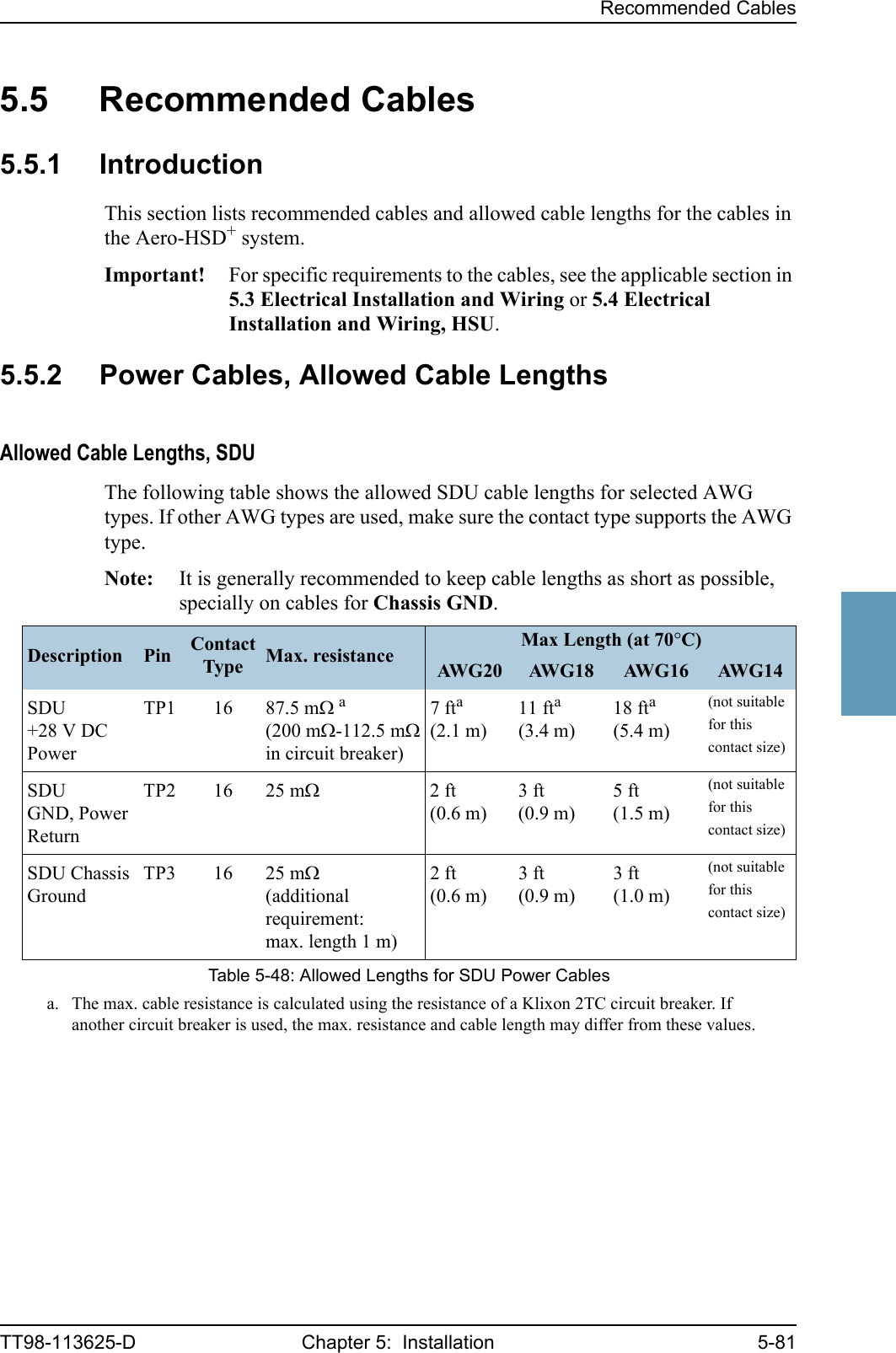 Recommended CablesTT98-113625-D Chapter 5:  Installation 5-8155555.5 Recommended Cables5.5.1 IntroductionThis section lists recommended cables and allowed cable lengths for the cables in the Aero-HSD+ system.Important! For specific requirements to the cables, see the applicable section in 5.3 Electrical Installation and Wiring or 5.4 Electrical Installation and Wiring, HSU.5.5.2 Power Cables, Allowed Cable LengthsAllowed Cable Lengths, SDUThe following table shows the allowed SDU cable lengths for selected AWG types. If other AWG types are used, make sure the contact type supports the AWG type.Note: It is generally recommended to keep cable lengths as short as possible, specially on cables for Chassis GND.Description Pin Contact Type Max. resistance Max Length (at 70°C)AW G 2 0 AW G 1 8 AW G 1 6 AW G 1 4SDU +28 V DC PowerTP1 16 87.5 mΩ a(200 mΩ-112.5 mΩ in circuit breaker)a. The max. cable resistance is calculated using the resistance of a Klixon 2TC circuit breaker. If another circuit breaker is used, the max. resistance and cable length may differ from these values.7fta(2.1 m)11 fta(3.4 m)18 fta(5.4 m)(not suitable for this contact size)SDUGND, Power ReturnTP2 16 25 mΩ2ft(0.6 m)3ft(0.9 m)5 ft(1.5 m)(not suitable for this contact size)SDU Chassis GroundTP3 16 25 mΩ(additional requirement: max. length 1 m)2ft(0.6 m)3ft(0.9 m)3 ft(1.0 m)(not suitable for this contact size)Table 5-48: Allowed Lengths for SDU Power Cables
