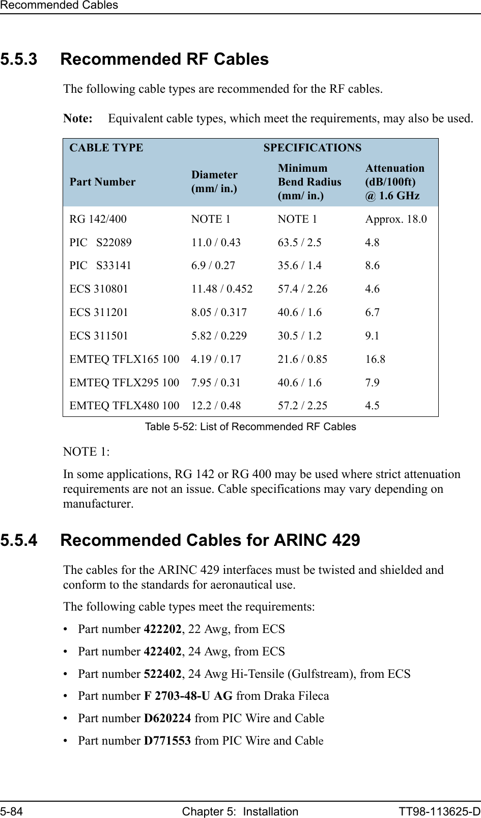Recommended Cables5-84 Chapter 5:  Installation TT98-113625-D5.5.3 Recommended RF CablesThe following cable types are recommended for the RF cables.Note: Equivalent cable types, which meet the requirements, may also be used.NOTE 1: In some applications, RG 142 or RG 400 may be used where strict attenuation requirements are not an issue. Cable specifications may vary depending on manufacturer.5.5.4 Recommended Cables for ARINC 429The cables for the ARINC 429 interfaces must be twisted and shielded and conform to the standards for aeronautical use.The following cable types meet the requirements:• Part number 422202, 22 Awg, from ECS• Part number 422402, 24 Awg, from ECS• Part number 522402, 24 Awg Hi-Tensile (Gulfstream), from ECS• Part number F 2703-48-U AG from Draka Fileca• Part number D620224 from PIC Wire and Cable• Part number D771553 from PIC Wire and CableCABLE TYPE SPECIFICATIONSPart Number Diameter (mm/ in.)Minimum Bend Radius (mm/ in.)Attenuation (dB/100ft)@ 1.6 GHzRG 142/400 NOTE 1 NOTE 1 Approx. 18.0PIC   S22089 11.0 / 0.43 63.5 / 2.5 4.8PIC   S33141 6.9 / 0.27 35.6 / 1.4 8.6ECS 310801 11.48 / 0.452 57.4 / 2.26 4.6ECS 311201 8.05 / 0.317 40.6 / 1.6 6.7ECS 311501 5.82 / 0.229 30.5 / 1.2 9.1EMTEQ TFLX165 100 4.19 / 0.17 21.6 / 0.85 16.8EMTEQ TFLX295 100 7.95 / 0.31 40.6 / 1.6 7.9EMTEQ TFLX480 100 12.2 / 0.48 57.2 / 2.25 4.5Table 5-52: List of Recommended RF Cables