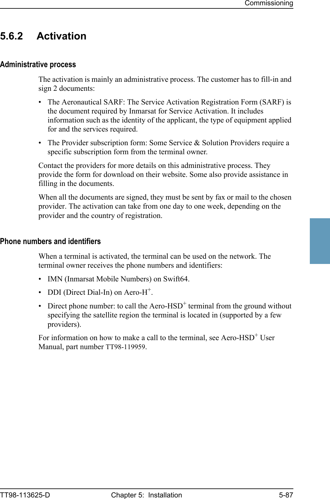 CommissioningTT98-113625-D Chapter 5:  Installation 5-8755555.6.2 ActivationAdministrative processThe activation is mainly an administrative process. The customer has to fill-in and sign 2 documents:• The Aeronautical SARF: The Service Activation Registration Form (SARF) is the document required by Inmarsat for Service Activation. It includes information such as the identity of the applicant, the type of equipment applied for and the services required.• The Provider subscription form: Some Service &amp; Solution Providers require a specific subscription form from the terminal owner.Contact the providers for more details on this administrative process. They provide the form for download on their website. Some also provide assistance in filling in the documents.When all the documents are signed, they must be sent by fax or mail to the chosen provider. The activation can take from one day to one week, depending on the provider and the country of registration. Phone numbers and identifiersWhen a terminal is activated, the terminal can be used on the network. The terminal owner receives the phone numbers and identifiers:• IMN (Inmarsat Mobile Numbers) on Swift64.• DDI (Direct Dial-In) on Aero-H+.• Direct phone number: to call the Aero-HSD+ terminal from the ground without specifying the satellite region the terminal is located in (supported by a few providers).For information on how to make a call to the terminal, see Aero-HSD+ User Manual, part number TT98-119959.