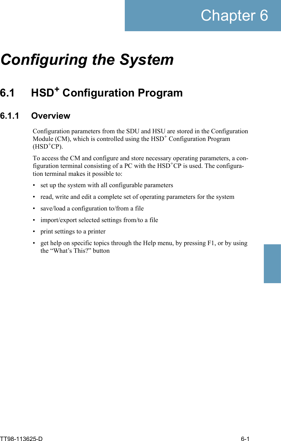 TT98-113625-D 6-1Chapter 66666Configuring the System 66.1 HSD+ Configuration Program6.1.1 OverviewConfiguration parameters from the SDU and HSU are stored in the Configuration Module (CM), which is controlled using the HSD+ Configuration Program (HSD+CP).To access the CM and configure and store necessary operating parameters, a con-figuration terminal consisting of a PC with the HSD+CP is used. The configura-tion terminal makes it possible to:• set up the system with all configurable parameters• read, write and edit a complete set of operating parameters for the system• save/load a configuration to/from a file• import/export selected settings from/to a file• print settings to a printer• get help on specific topics through the Help menu, by pressing F1, or by using the “What’s This?” button