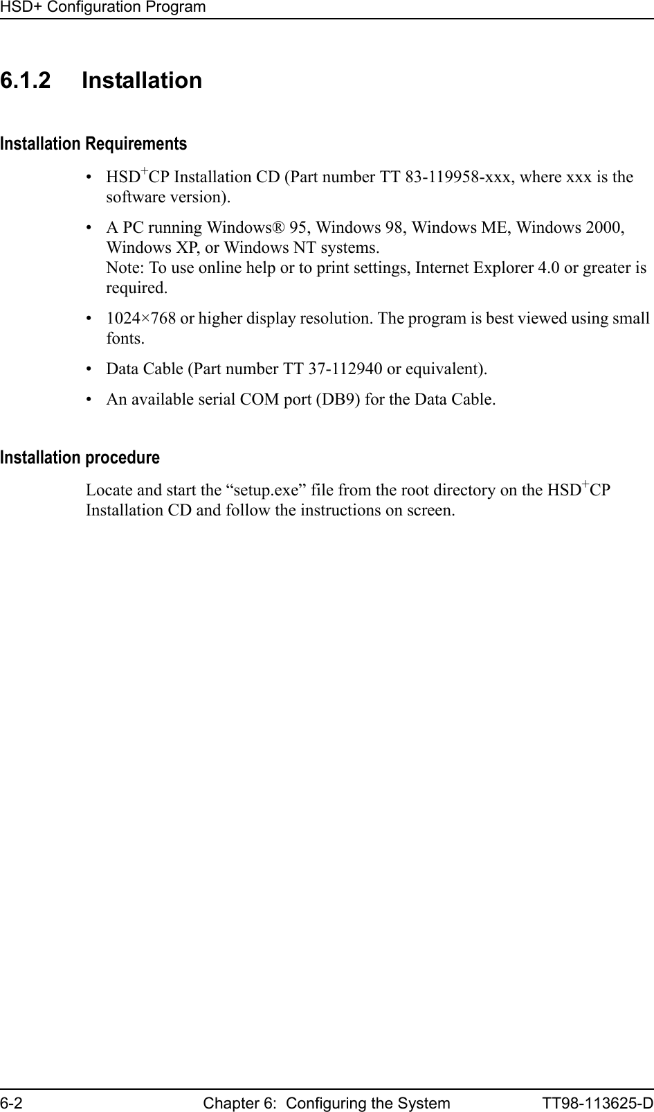 HSD+ Configuration Program6-2 Chapter 6:  Configuring the System TT98-113625-D6.1.2 InstallationInstallation Requirements•HSD+CP Installation CD (Part number TT 83-119958-xxx, where xxx is the software version).• A PC running Windows® 95, Windows 98, Windows ME, Windows 2000, Windows XP, or Windows NT systems.Note: To use online help or to print settings, Internet Explorer 4.0 or greater is required.• 1024×768 or higher display resolution. The program is best viewed using small fonts.• Data Cable (Part number TT 37-112940 or equivalent).• An available serial COM port (DB9) for the Data Cable.Installation procedureLocate and start the “setup.exe” file from the root directory on the HSD+CP Installation CD and follow the instructions on screen.