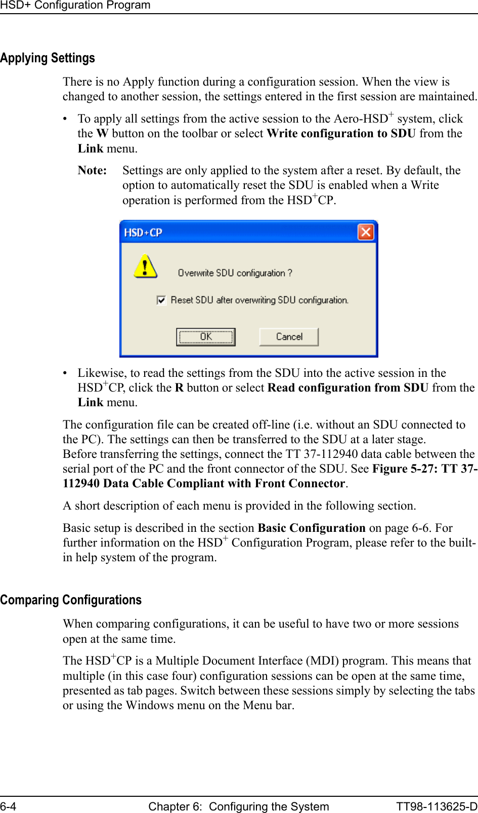 HSD+ Configuration Program6-4 Chapter 6:  Configuring the System TT98-113625-DApplying SettingsThere is no Apply function during a configuration session. When the view is changed to another session, the settings entered in the first session are maintained.• To apply all settings from the active session to the Aero-HSD+ system, click the W button on the toolbar or select Write configuration to SDU from the Link menu.Note: Settings are only applied to the system after a reset. By default, the option to automatically reset the SDU is enabled when a Write operation is performed from the HSD+CP.• Likewise, to read the settings from the SDU into the active session in the HSD+CP, click the R button or select Read configuration from SDU from the Link menu.The configuration file can be created off-line (i.e. without an SDU connected to the PC). The settings can then be transferred to the SDU at a later stage. Before transferring the settings, connect the TT 37-112940 data cable between the serial port of the PC and the front connector of the SDU. See Figure 5-27: TT 37-112940 Data Cable Compliant with Front Connector.A short description of each menu is provided in the following section. Basic setup is described in the section Basic Configuration on page 6-6. For further information on the HSD+ Configuration Program, please refer to the built-in help system of the program. Comparing ConfigurationsWhen comparing configurations, it can be useful to have two or more sessions open at the same time. The HSD+CP is a Multiple Document Interface (MDI) program. This means that multiple (in this case four) configuration sessions can be open at the same time, presented as tab pages. Switch between these sessions simply by selecting the tabs or using the Windows menu on the Menu bar.