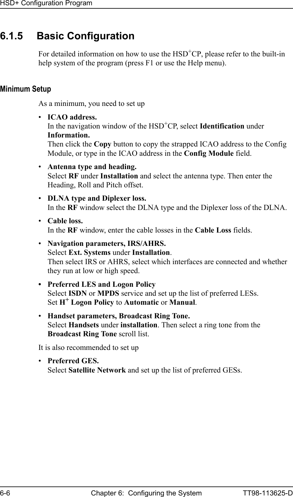 HSD+ Configuration Program6-6 Chapter 6:  Configuring the System TT98-113625-D6.1.5 Basic ConfigurationFor detailed information on how to use the HSD+CP, please refer to the built-in help system of the program (press F1 or use the Help menu).Minimum SetupAs a minimum, you need to set up •ICAO address.In the navigation window of the HSD+CP, select Identification under Information. Then click the Copy button to copy the strapped ICAO address to the Config Module, or type in the ICAO address in the Config Module field.•Antenna type and heading.Select RF under Installation and select the antenna type. Then enter the Heading, Roll and Pitch offset.•DLNA type and Diplexer loss.In the RF window select the DLNA type and the Diplexer loss of the DLNA.•Cable loss.In the RF window, enter the cable losses in the Cable Loss fields.•Navigation parameters, IRS/AHRS.Select Ext. Systems under Installation. Then select IRS or AHRS, select which interfaces are connected and whether they run at low or high speed.• Preferred LES and Logon PolicySelect ISDN or MPDS service and set up the list of preferred LESs. Set H+ Logon Policy to Automatic or Manual.•Handset parameters, Broadcast Ring Tone.Select Handsets under installation. Then select a ring tone from the Broadcast Ring Tone scroll list.It is also recommended to set up •Preferred GES.Select Satellite Network and set up the list of preferred GESs. 