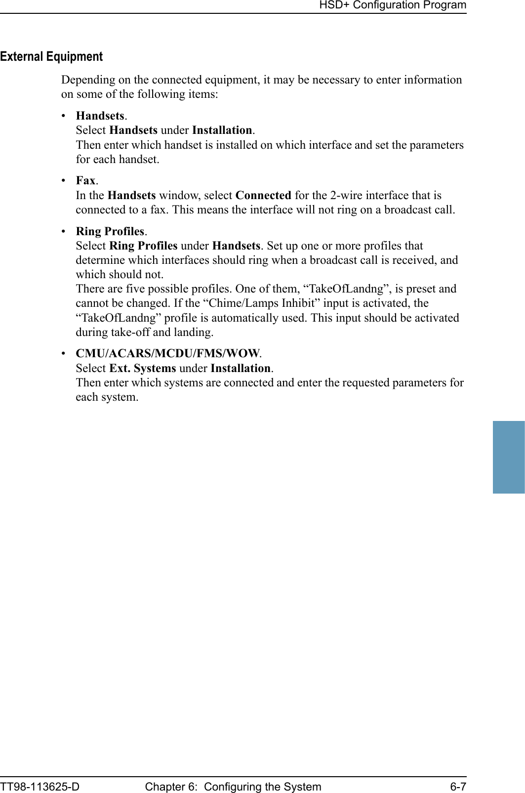 HSD+ Configuration ProgramTT98-113625-D Chapter 6:  Configuring the System 6-76666External EquipmentDepending on the connected equipment, it may be necessary to enter information on some of the following items:•Handsets.Select Handsets under Installation.Then enter which handset is installed on which interface and set the parameters for each handset.•Fax.In the Handsets window, select Connected for the 2-wire interface that is connected to a fax. This means the interface will not ring on a broadcast call.•Ring Profiles.Select Ring Profiles under Handsets. Set up one or more profiles that determine which interfaces should ring when a broadcast call is received, and which should not.There are five possible profiles. One of them, “TakeOfLandng”, is preset and cannot be changed. If the “Chime/Lamps Inhibit” input is activated, the “TakeOfLandng” profile is automatically used. This input should be activated during take-off and landing.•CMU/ACARS/MCDU/FMS/WOW.Select Ext. Systems under Installation.Then enter which systems are connected and enter the requested parameters for each system.