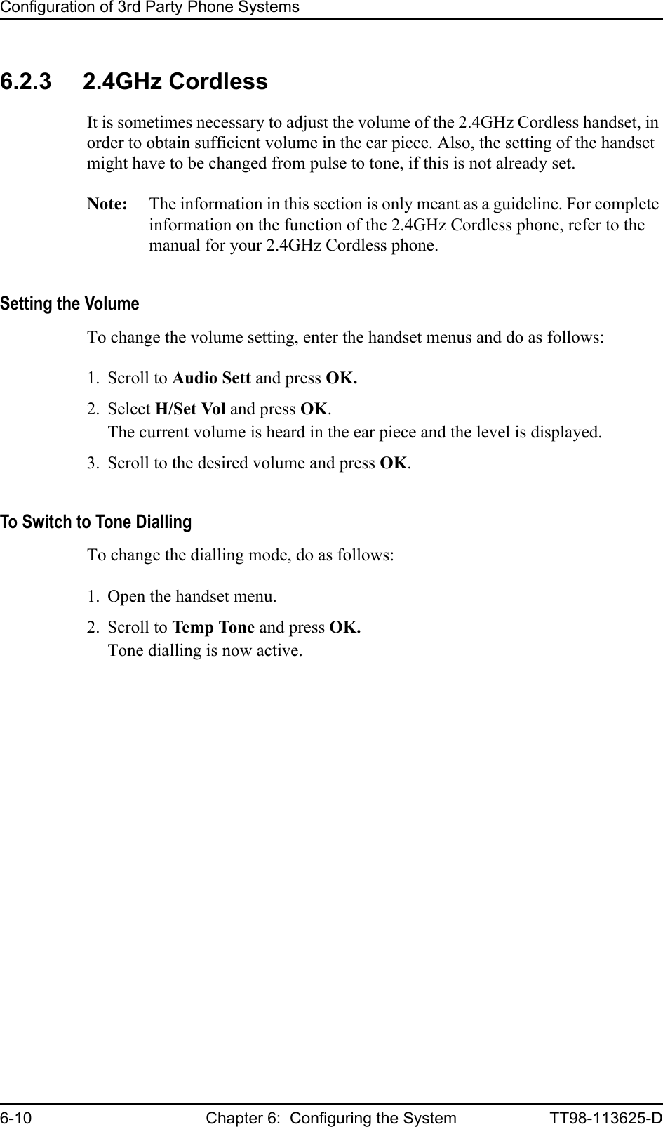 Configuration of 3rd Party Phone Systems6-10 Chapter 6:  Configuring the System TT98-113625-D6.2.3 2.4GHz CordlessIt is sometimes necessary to adjust the volume of the 2.4GHz Cordless handset, in order to obtain sufficient volume in the ear piece. Also, the setting of the handset might have to be changed from pulse to tone, if this is not already set.Note: The information in this section is only meant as a guideline. For complete information on the function of the 2.4GHz Cordless phone, refer to the manual for your 2.4GHz Cordless phone.Setting the VolumeTo change the volume setting, enter the handset menus and do as follows:1. Scroll to Audio Sett and press OK.2. Select H/Set Vol and press OK.The current volume is heard in the ear piece and the level is displayed.3. Scroll to the desired volume and press OK.To Switch to Tone DiallingTo change the dialling mode, do as follows:1. Open the handset menu.2. Scroll to Temp Tone and press OK.Tone dialling is now active.