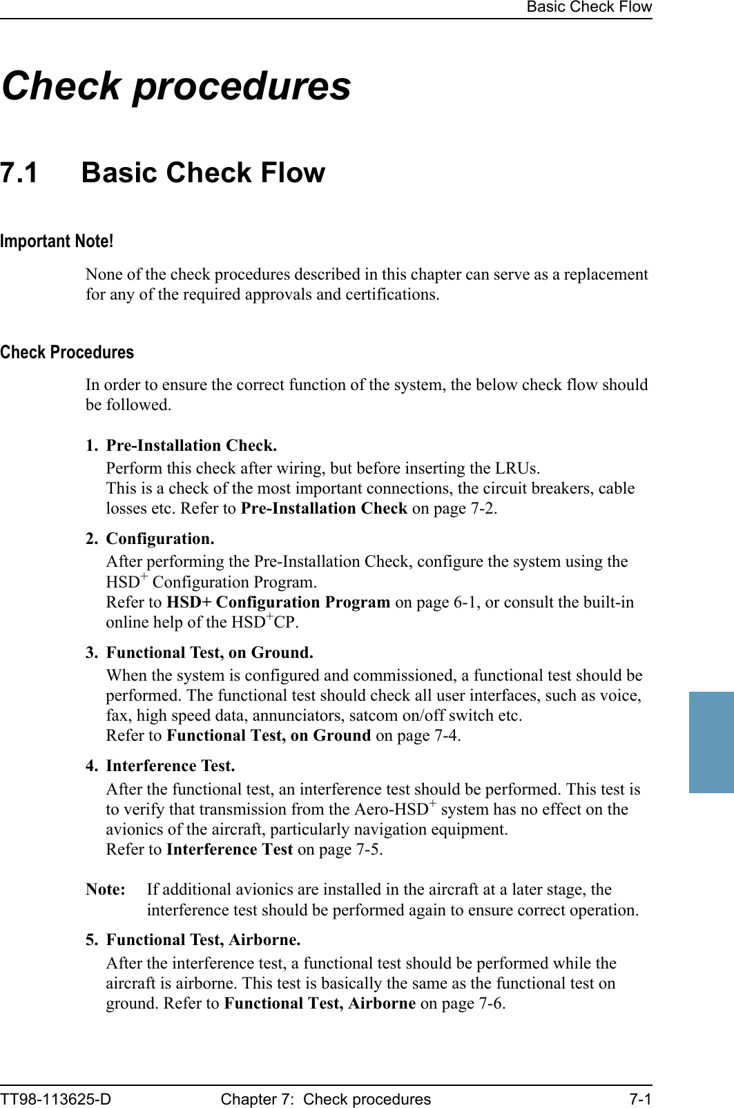 Basic Check FlowTT98-113625-D Chapter 7:  Check procedures 7-17777Check procedures 77.1 Basic Check FlowImportant Note!None of the check procedures described in this chapter can serve as a replacement for any of the required approvals and certifications. Check ProceduresIn order to ensure the correct function of the system, the below check flow should be followed.1. Pre-Installation Check.Perform this check after wiring, but before inserting the LRUs. This is a check of the most important connections, the circuit breakers, cable losses etc. Refer to Pre-Installation Check on page 7-2.2. Configuration.After performing the Pre-Installation Check, configure the system using the HSD+ Configuration Program. Refer to HSD+ Configuration Program on page 6-1, or consult the built-in online help of the HSD+CP.3. Functional Test, on Ground.When the system is configured and commissioned, a functional test should be performed. The functional test should check all user interfaces, such as voice, fax, high speed data, annunciators, satcom on/off switch etc.Refer to Functional Test, on Ground on page 7-4.4. Interference Test.After the functional test, an interference test should be performed. This test is to verify that transmission from the Aero-HSD+ system has no effect on the avionics of the aircraft, particularly navigation equipment.Refer to Interference Test on page 7-5.Note: If additional avionics are installed in the aircraft at a later stage, the interference test should be performed again to ensure correct operation.5. Functional Test, Airborne.After the interference test, a functional test should be performed while the aircraft is airborne. This test is basically the same as the functional test on ground. Refer to Functional Test, Airborne on page 7-6.