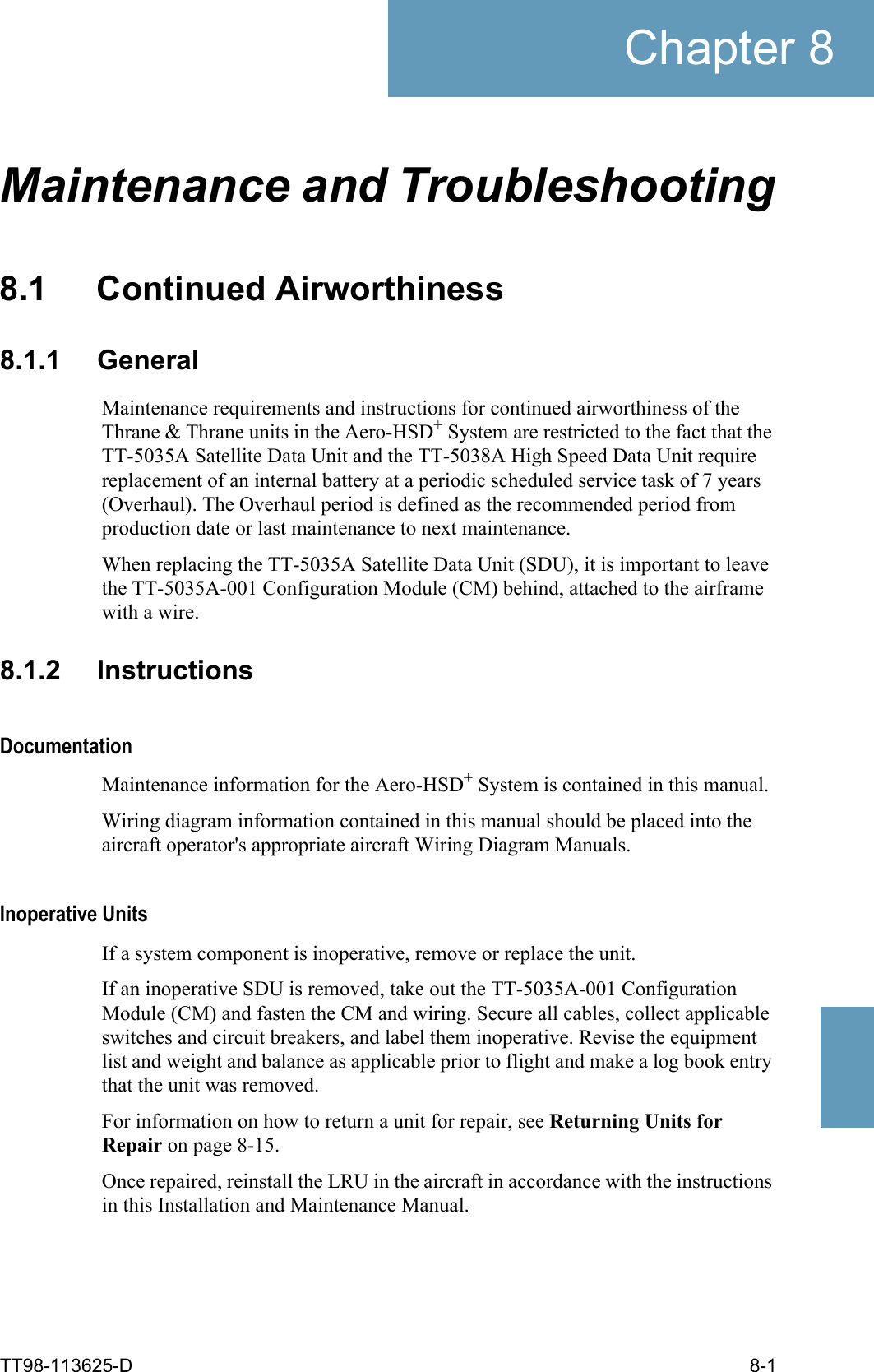 TT98-113625-D 8-1Chapter 88888Maintenance and Troubleshooting88.1 Continued Airworthiness8.1.1 GeneralMaintenance requirements and instructions for continued airworthiness of the Thrane &amp; Thrane units in the Aero-HSD+ System are restricted to the fact that the TT-5035A Satellite Data Unit and the TT-5038A High Speed Data Unit require replacement of an internal battery at a periodic scheduled service task of 7 years (Overhaul). The Overhaul period is defined as the recommended period from production date or last maintenance to next maintenance.When replacing the TT-5035A Satellite Data Unit (SDU), it is important to leave the TT-5035A-001 Configuration Module (CM) behind, attached to the airframe with a wire. 8.1.2 InstructionsDocumentationMaintenance information for the Aero-HSD+ System is contained in this manual.Wiring diagram information contained in this manual should be placed into the aircraft operator&apos;s appropriate aircraft Wiring Diagram Manuals.Inoperative UnitsIf a system component is inoperative, remove or replace the unit.If an inoperative SDU is removed, take out the TT-5035A-001 Configuration Module (CM) and fasten the CM and wiring. Secure all cables, collect applicable switches and circuit breakers, and label them inoperative. Revise the equipment list and weight and balance as applicable prior to flight and make a log book entry that the unit was removed.For information on how to return a unit for repair, see Returning Units for Repair on page 8-15.Once repaired, reinstall the LRU in the aircraft in accordance with the instructions in this Installation and Maintenance Manual. 