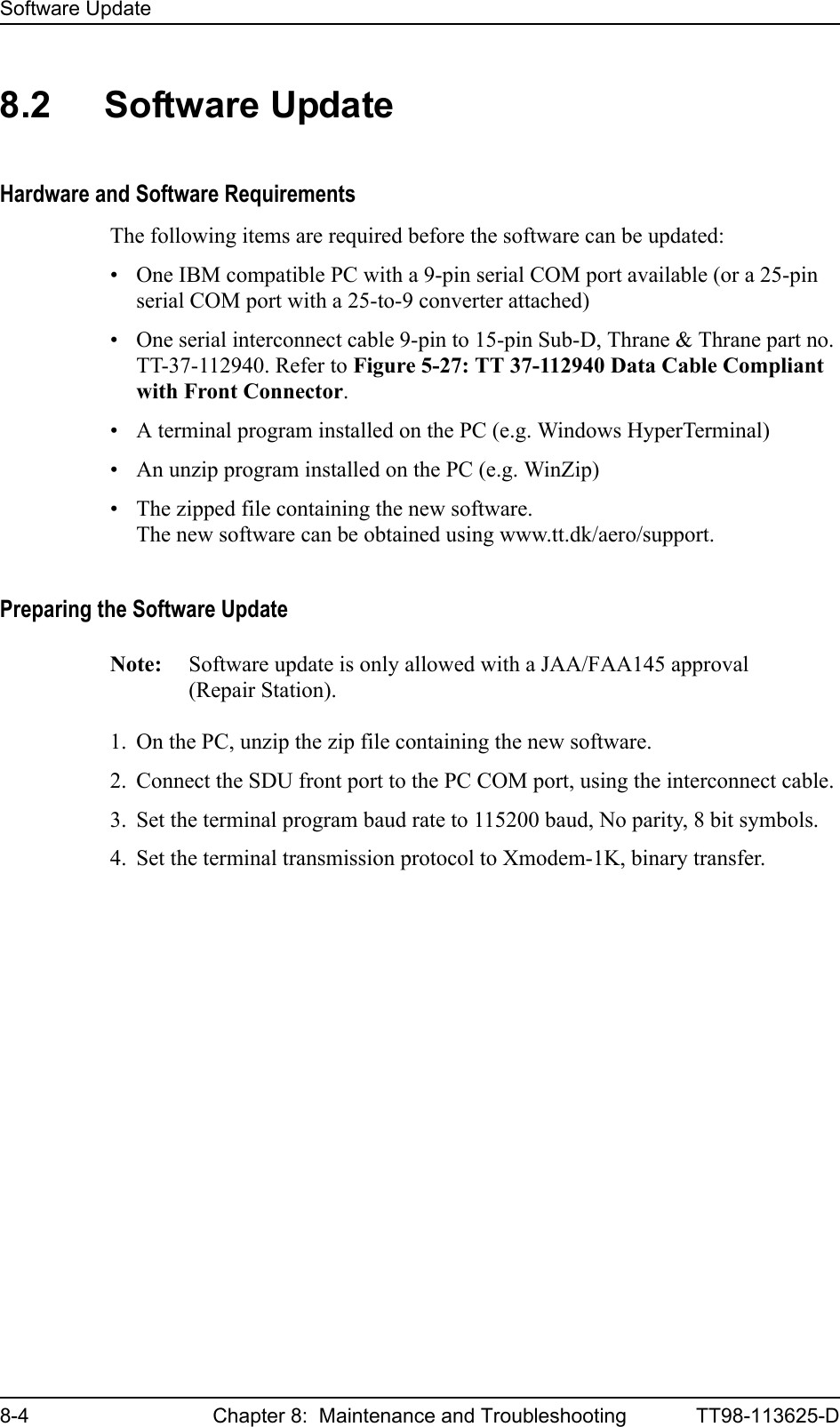 Software Update8-4 Chapter 8:  Maintenance and Troubleshooting TT98-113625-D8.2 Software UpdateHardware and Software RequirementsThe following items are required before the software can be updated:• One IBM compatible PC with a 9-pin serial COM port available (or a 25-pin serial COM port with a 25-to-9 converter attached)• One serial interconnect cable 9-pin to 15-pin Sub-D, Thrane &amp; Thrane part no. TT-37-112940. Refer to Figure 5-27: TT 37-112940 Data Cable Compliant with Front Connector.• A terminal program installed on the PC (e.g. Windows HyperTerminal)• An unzip program installed on the PC (e.g. WinZip)• The zipped file containing the new software. The new software can be obtained using www.tt.dk/aero/support.Preparing the Software UpdateNote: Software update is only allowed with a JAA/FAA145 approval (Repair Station).1. On the PC, unzip the zip file containing the new software.2. Connect the SDU front port to the PC COM port, using the interconnect cable.3. Set the terminal program baud rate to 115200 baud, No parity, 8 bit symbols.4. Set the terminal transmission protocol to Xmodem-1K, binary transfer.