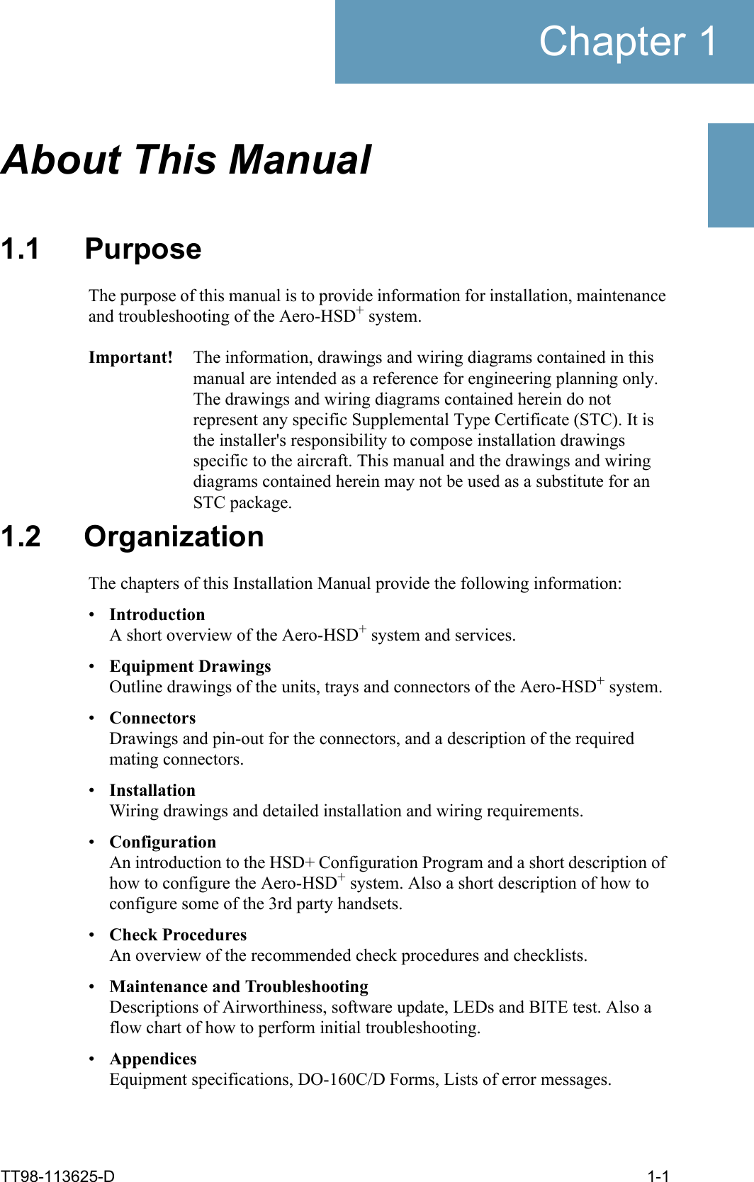 TT98-113625-D 1-1Chapter 11111About This Manual 11.1 PurposeThe purpose of this manual is to provide information for installation, maintenance and troubleshooting of the Aero-HSD+ system. Important! The information, drawings and wiring diagrams contained in this manual are intended as a reference for engineering planning only. The drawings and wiring diagrams contained herein do not represent any specific Supplemental Type Certificate (STC). It is the installer&apos;s responsibility to compose installation drawings specific to the aircraft. This manual and the drawings and wiring diagrams contained herein may not be used as a substitute for an STC package.1.2 OrganizationThe chapters of this Installation Manual provide the following information:•IntroductionA short overview of the Aero-HSD+ system and services.•Equipment DrawingsOutline drawings of the units, trays and connectors of the Aero-HSD+ system.•ConnectorsDrawings and pin-out for the connectors, and a description of the required mating connectors. •InstallationWiring drawings and detailed installation and wiring requirements.•ConfigurationAn introduction to the HSD+ Configuration Program and a short description of how to configure the Aero-HSD+ system. Also a short description of how to configure some of the 3rd party handsets.•Check ProceduresAn overview of the recommended check procedures and checklists.•Maintenance and TroubleshootingDescriptions of Airworthiness, software update, LEDs and BITE test. Also a flow chart of how to perform initial troubleshooting.•AppendicesEquipment specifications, DO-160C/D Forms, Lists of error messages.