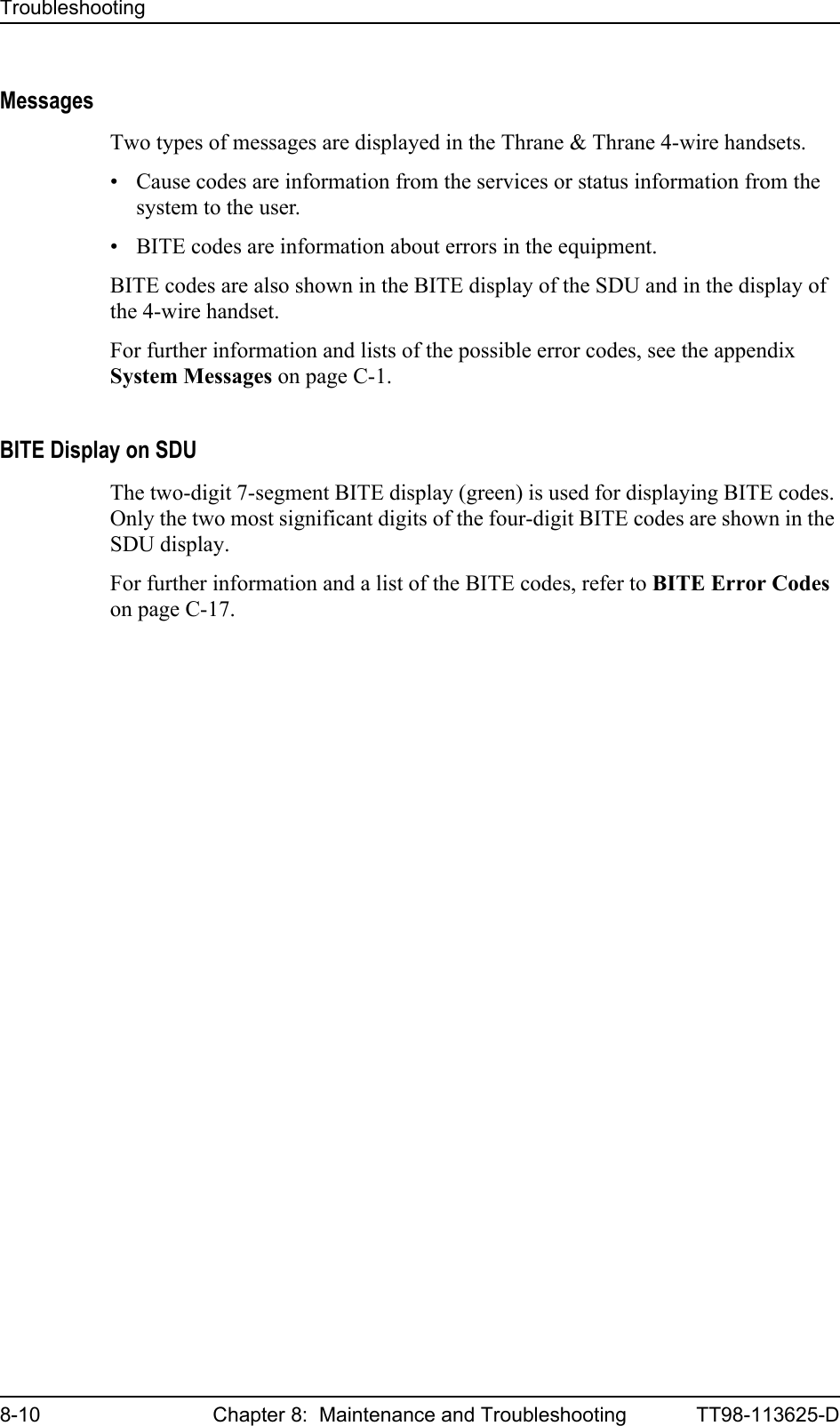 Troubleshooting8-10 Chapter 8:  Maintenance and Troubleshooting TT98-113625-DMessagesTwo types of messages are displayed in the Thrane &amp; Thrane 4-wire handsets.• Cause codes are information from the services or status information from the system to the user.• BITE codes are information about errors in the equipment.BITE codes are also shown in the BITE display of the SDU and in the display of the 4-wire handset.For further information and lists of the possible error codes, see the appendix System Messages on page C-1.BITE Display on SDUThe two-digit 7-segment BITE display (green) is used for displaying BITE codes. Only the two most significant digits of the four-digit BITE codes are shown in the SDU display. For further information and a list of the BITE codes, refer to BITE Error Codes on page C-17.