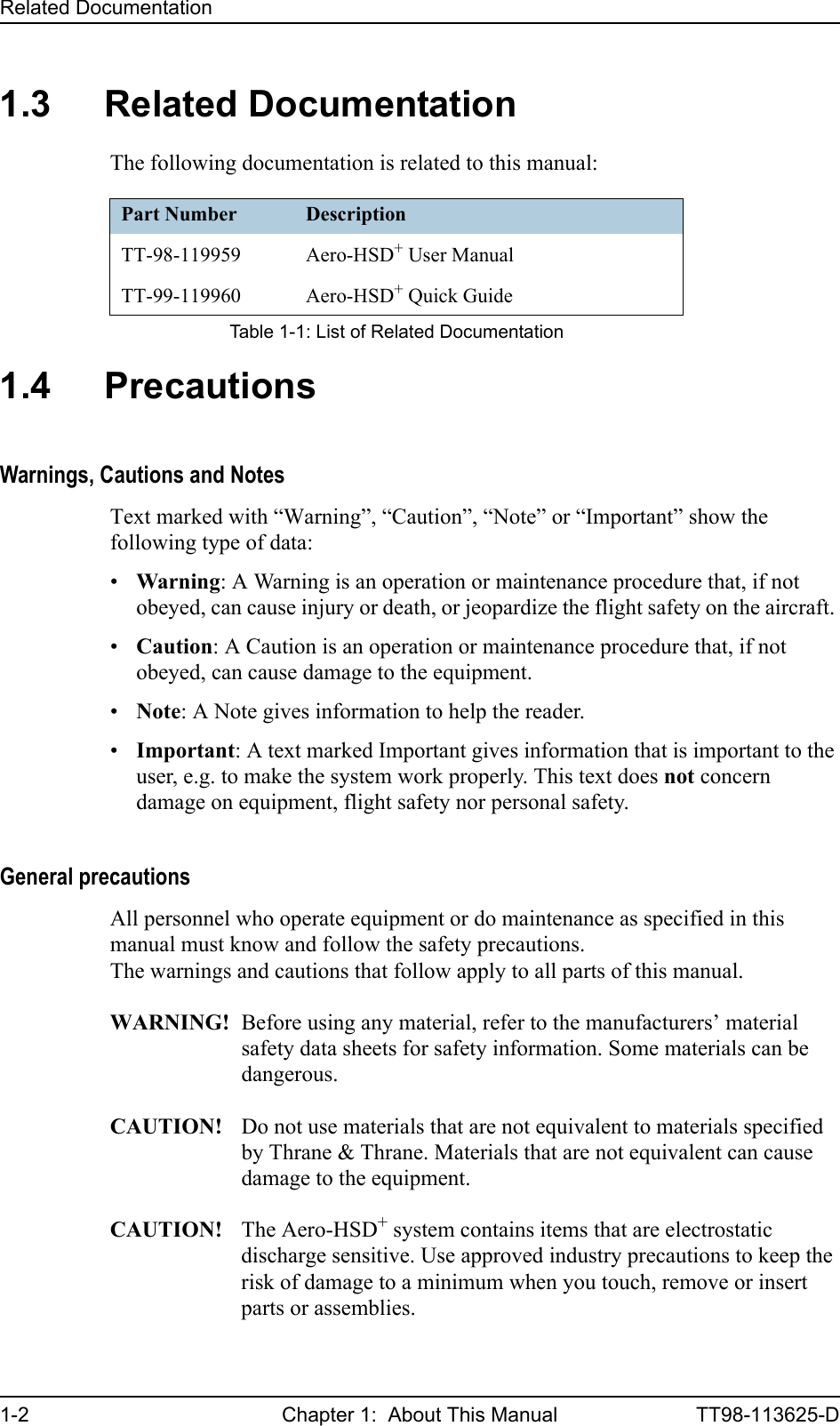 Related Documentation1-2 Chapter 1:  About This Manual TT98-113625-D1.3 Related DocumentationThe following documentation is related to this manual:1.4 PrecautionsWarnings, Cautions and NotesText marked with “Warning”, “Caution”, “Note” or “Important” show the following type of data:•Warning: A Warning is an operation or maintenance procedure that, if not obeyed, can cause injury or death, or jeopardize the flight safety on the aircraft. •Caution: A Caution is an operation or maintenance procedure that, if not obeyed, can cause damage to the equipment.•Note: A Note gives information to help the reader.•Important: A text marked Important gives information that is important to the user, e.g. to make the system work properly. This text does not concern damage on equipment, flight safety nor personal safety.General precautionsAll personnel who operate equipment or do maintenance as specified in this manual must know and follow the safety precautions.The warnings and cautions that follow apply to all parts of this manual.WARNING! Before using any material, refer to the manufacturers’ material safety data sheets for safety information. Some materials can be dangerous.CAUTION! Do not use materials that are not equivalent to materials specified by Thrane &amp; Thrane. Materials that are not equivalent can cause damage to the equipment.CAUTION! The Aero-HSD+ system contains items that are electrostatic discharge sensitive. Use approved industry precautions to keep the risk of damage to a minimum when you touch, remove or insert parts or assemblies. Part Number DescriptionTT-98-119959 Aero-HSD+ User ManualTT-99-119960 Aero-HSD+ Quick GuideTable 1-1: List of Related Documentation