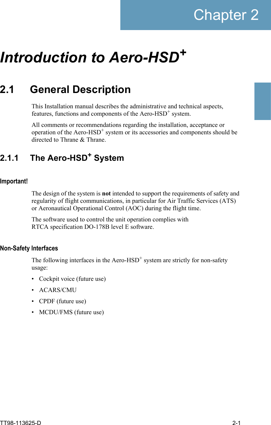 TT98-113625-D 2-1Chapter 22222Introduction to Aero-HSD+22.1 General DescriptionThis Installation manual describes the administrative and technical aspects, features, functions and components of the Aero-HSD+ system. All comments or recommendations regarding the installation, acceptance or operation of the Aero-HSD+ system or its accessories and components should be directed to Thrane &amp; Thrane.2.1.1 The Aero-HSD+ SystemImportant!The design of the system is not intended to support the requirements of safety and regularity of flight communications, in particular for Air Traffic Services (ATS) or Aeronautical Operational Control (AOC) during the flight time. The software used to control the unit operation complies with RTCA specification DO-178B level E software. Non-Safety InterfacesThe following interfaces in the Aero-HSD+ system are strictly for non-safety usage:• Cockpit voice (future use)• ACARS/CMU• CPDF (future use)• MCDU/FMS (future use)