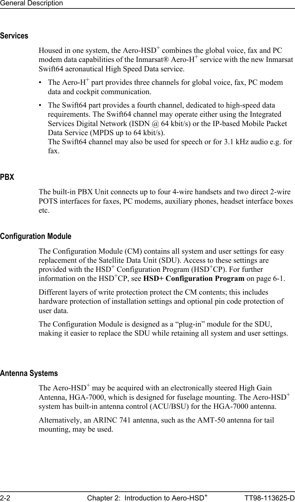 General Description2-2 Chapter 2:  Introduction to Aero-HSD+TT98-113625-DServicesHoused in one system, the Aero-HSD+ combines the global voice, fax and PC modem data capabilities of the Inmarsat® Aero-H+ service with the new Inmarsat Swift64 aeronautical High Speed Data service.• The Aero-H+ part provides three channels for global voice, fax, PC modem data and cockpit communication.• The Swift64 part provides a fourth channel, dedicated to high-speed data requirements. The Swift64 channel may operate either using the Integrated Services Digital Network (ISDN @ 64 kbit/s) or the IP-based Mobile Packet Data Service (MPDS up to 64 kbit/s).The Swift64 channel may also be used for speech or for 3.1 kHz audio e.g. for fax.PBXThe built-in PBX Unit connects up to four 4-wire handsets and two direct 2-wire POTS interfaces for faxes, PC modems, auxiliary phones, headset interface boxes etc.Configuration ModuleThe Configuration Module (CM) contains all system and user settings for easy replacement of the Satellite Data Unit (SDU). Access to these settings are provided with the HSD+ Configuration Program (HSD+CP). For further information on the HSD+CP, see HSD+ Configuration Program on page 6-1.Different layers of write protection protect the CM contents; this includes hardware protection of installation settings and optional pin code protection of user data.The Configuration Module is designed as a “plug-in” module for the SDU, making it easier to replace the SDU while retaining all system and user settings.Antenna SystemsThe Aero-HSD+ may be acquired with an electronically steered High Gain Antenna, HGA-7000, which is designed for fuselage mounting. The Aero-HSD+ system has built-in antenna control (ACU/BSU) for the HGA-7000 antenna.Alternatively, an ARINC 741 antenna, such as the AMT-50 antenna for tail mounting, may be used.