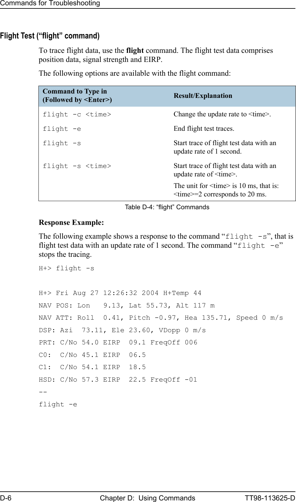 Commands for TroubleshootingD-6 Chapter D:  Using Commands TT98-113625-DFlight Test (“flight” command)To trace flight data, use the flight command. The flight test data comprises position data, signal strength and EIRP. The following options are available with the flight command:Response Example:The following example shows a response to the command “flight -s”, that is flight test data with an update rate of 1 second. The command “flight -e” stops the tracing.H+&gt; flight -sH+&gt; Fri Aug 27 12:26:32 2004 H+Temp 44NAV POS: Lon   9.13, Lat 55.73, Alt 117 mNAV ATT: Roll  0.41, Pitch -0.97, Hea 135.71, Speed 0 m/sDSP: Azi  73.11, Ele 23.60, VDopp 0 m/sPRT: C/No 54.0 EIRP  09.1 FreqOff 006C0:  C/No 45.1 EIRP  06.5C1:  C/No 54.1 EIRP  18.5HSD: C/No 57.3 EIRP  22.5 FreqOff -01--flight -eCommand to Type in(Followed by &lt;Enter&gt;) Result/Explanationflight -c &lt;time&gt; Change the update rate to &lt;time&gt;.flight -e End flight test traces.flight -s Start trace of flight test data with an update rate of 1 second.flight -s &lt;time&gt; Start trace of flight test data with an update rate of &lt;time&gt;.The unit for &lt;time&gt; is 10 ms, that is: &lt;time&gt;=2 corresponds to 20 ms.Table D-4: “flight” Commands