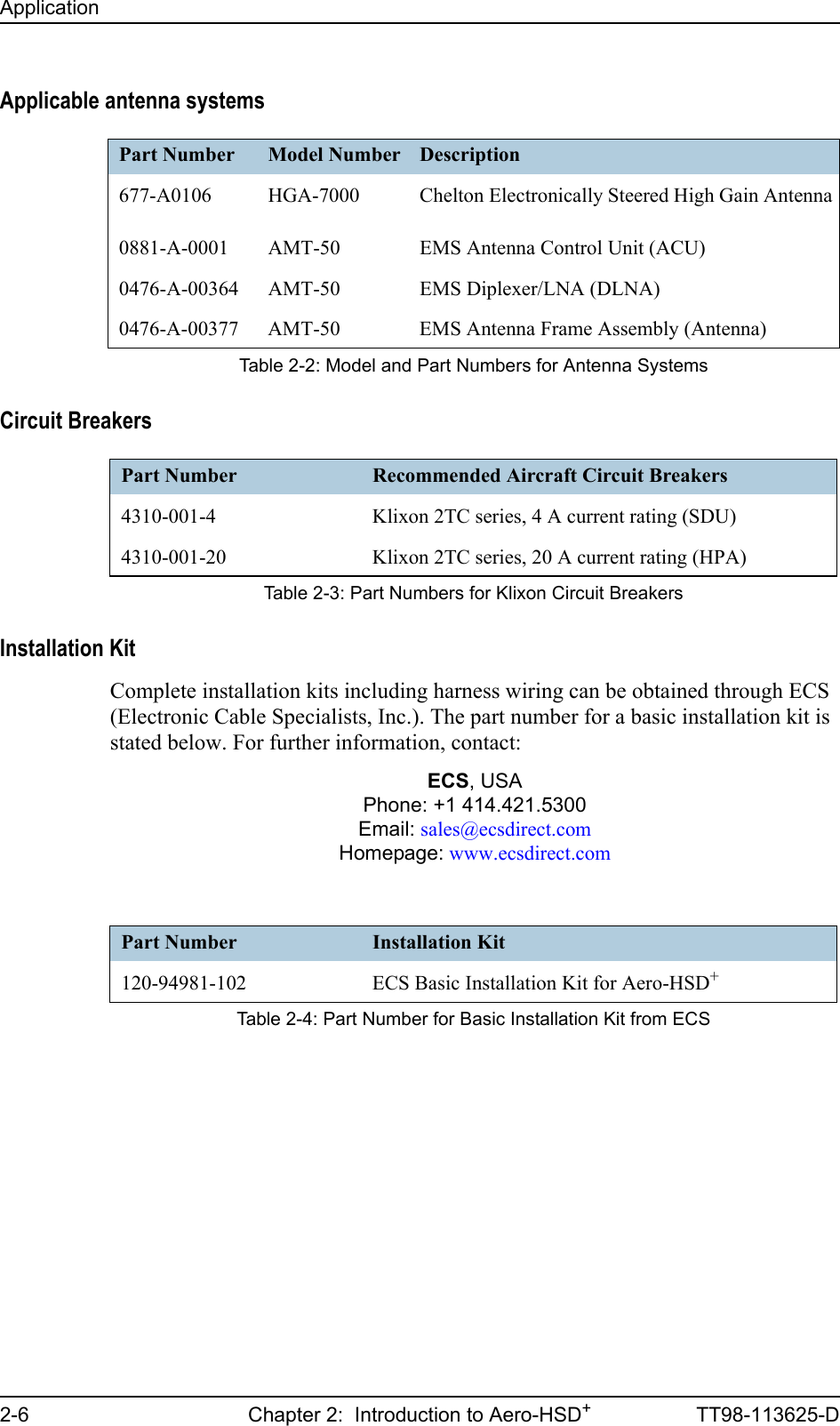 Application2-6 Chapter 2:  Introduction to Aero-HSD+TT98-113625-DApplicable antenna systemsCircuit BreakersInstallation KitComplete installation kits including harness wiring can be obtained through ECS (Electronic Cable Specialists, Inc.). The part number for a basic installation kit is stated below. For further information, contact:ECS, USAPhone: +1 414.421.5300Email: sales@ecsdirect.comHomepage: www.ecsdirect.comPart Number Model Number Description677-A0106 HGA-7000 Chelton Electronically Steered High Gain Antenna0881-A-0001 AMT-50 EMS Antenna Control Unit (ACU)0476-A-00364 AMT-50 EMS Diplexer/LNA (DLNA)0476-A-00377 AMT-50 EMS Antenna Frame Assembly (Antenna)Table 2-2: Model and Part Numbers for Antenna SystemsPart Number Recommended Aircraft Circuit Breakers4310-001-4 Klixon 2TC series, 4 A current rating (SDU)4310-001-20 Klixon 2TC series, 20 A current rating (HPA)Table 2-3: Part Numbers for Klixon Circuit BreakersPart Number Installation Kit120-94981-102 ECS Basic Installation Kit for Aero-HSD+Table 2-4: Part Number for Basic Installation Kit from ECS