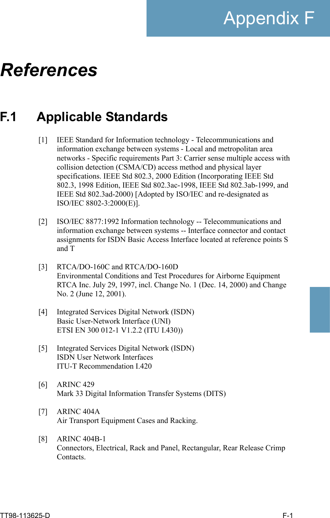 TT98-113625-D F-1Appendix FFFFFReferences FF.1 Applicable Standards[1] IEEE Standard for Information technology - Telecommunications and information exchange between systems - Local and metropolitan area networks - Specific requirements Part 3: Carrier sense multiple access with collision detection (CSMA/CD) access method and physical layer specifications. IEEE Std 802.3, 2000 Edition (Incorporating IEEE Std 802.3, 1998 Edition, IEEE Std 802.3ac-1998, IEEE Std 802.3ab-1999, and IEEE Std 802.3ad-2000) [Adopted by ISO/IEC and re-designated as ISO/IEC 8802-3:2000(E)].[2] ISO/IEC 8877:1992 Information technology -- Telecommunications and information exchange between systems -- Interface connector and contact assignments for ISDN Basic Access Interface located at reference points S and T[3] RTCA/DO-160C and RTCA/DO-160DEnvironmental Conditions and Test Procedures for Airborne EquipmentRTCA Inc. July 29, 1997, incl. Change No. 1 (Dec. 14, 2000) and Change No. 2 (June 12, 2001).[4] Integrated Services Digital Network (ISDN)Basic User-Network Interface (UNI)ETSI EN 300 012-1 V1.2.2 (ITU I.430))[5] Integrated Services Digital Network (ISDN)ISDN User Network InterfacesITU-T Recommendation I.420[6] ARINC 429Mark 33 Digital Information Transfer Systems (DITS)[7] ARINC 404AAir Transport Equipment Cases and Racking.[8] ARINC 404B-1Connectors, Electrical, Rack and Panel, Rectangular, Rear Release Crimp Contacts.