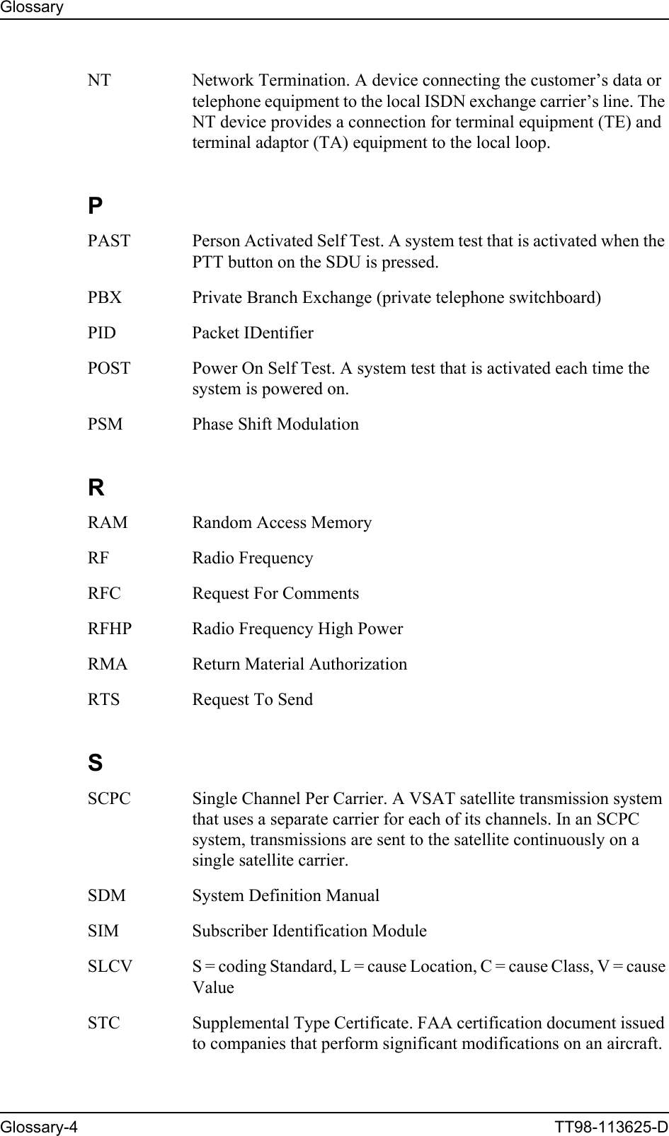 GlossaryGlossary-4 TT98-113625-DNT Network Termination. A device connecting the customer’s data or telephone equipment to the local ISDN exchange carrier’s line. The NT device provides a connection for terminal equipment (TE) and terminal adaptor (TA) equipment to the local loop. PPAST Person Activated Self Test. A system test that is activated when the PTT button on the SDU is pressed. PBX Private Branch Exchange (private telephone switchboard) PID Packet IDentifier POST Power On Self Test. A system test that is activated each time the system is powered on. PSM Phase Shift Modulation RRAM Random Access Memory RF Radio Frequency RFC Request For Comments RFHP Radio Frequency High Power RMA Return Material Authorization RTS Request To Send SSCPC Single Channel Per Carrier. A VSAT satellite transmission system that uses a separate carrier for each of its channels. In an SCPC system, transmissions are sent to the satellite continuously on a single satellite carrier. SDM System Definition Manual SIM Subscriber Identification Module SLCV S = coding Standard, L = cause Location, C = cause Class, V = cause Value STC Supplemental Type Certificate. FAA certification document issued to companies that perform significant modifications on an aircraft. 