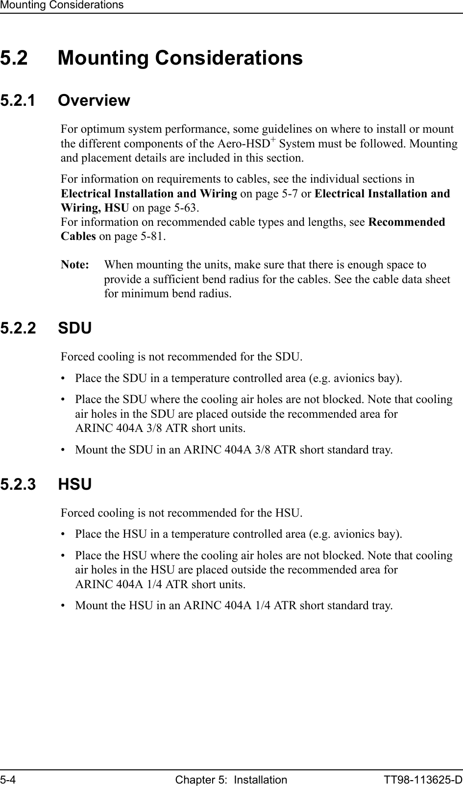 Mounting Considerations5-4 Chapter 5:  Installation TT98-113625-D5.2 Mounting Considerations5.2.1 OverviewFor optimum system performance, some guidelines on where to install or mount the different components of the Aero-HSD+ System must be followed. Mounting and placement details are included in this section.For information on requirements to cables, see the individual sections in Electrical Installation and Wiring on page 5-7 or Electrical Installation and Wiring, HSU on page 5-63.For information on recommended cable types and lengths, see Recommended Cables on page 5-81.Note: When mounting the units, make sure that there is enough space to provide a sufficient bend radius for the cables. See the cable data sheet for minimum bend radius.5.2.2 SDUForced cooling is not recommended for the SDU.• Place the SDU in a temperature controlled area (e.g. avionics bay). • Place the SDU where the cooling air holes are not blocked. Note that cooling air holes in the SDU are placed outside the recommended area for ARINC 404A 3/8 ATR short units.• Mount the SDU in an ARINC 404A 3/8 ATR short standard tray. 5.2.3 HSUForced cooling is not recommended for the HSU.• Place the HSU in a temperature controlled area (e.g. avionics bay). • Place the HSU where the cooling air holes are not blocked. Note that cooling air holes in the HSU are placed outside the recommended area for ARINC 404A 1/4 ATR short units.• Mount the HSU in an ARINC 404A 1/4 ATR short standard tray. 