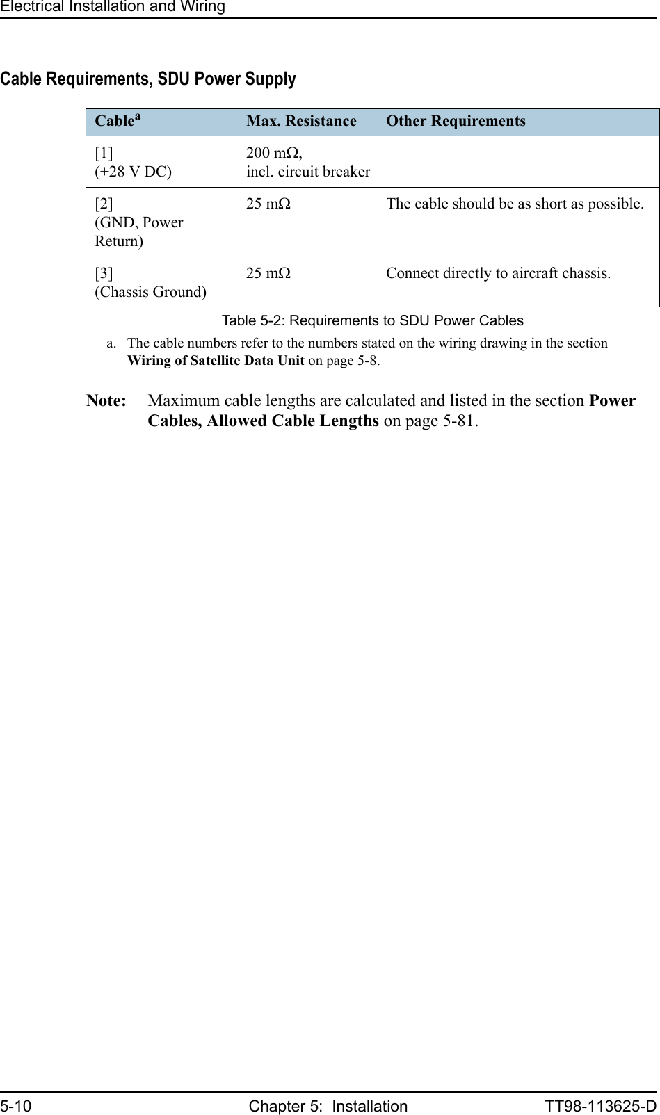 Electrical Installation and Wiring5-10 Chapter 5:  Installation TT98-113625-DCable Requirements, SDU Power SupplyNote: Maximum cable lengths are calculated and listed in the section Power Cables, Allowed Cable Lengths on page 5-81.Cableaa. The cable numbers refer to the numbers stated on the wiring drawing in the section Wiring of Satellite Data Unit on page 5-8.Max. Resistance Other Requirements[1](+28 V DC)200 mΩ,incl. circuit breaker[2](GND, Power Return)25 mΩThe cable should be as short as possible.[3](Chassis Ground)25 mΩConnect directly to aircraft chassis.Table 5-2: Requirements to SDU Power Cables