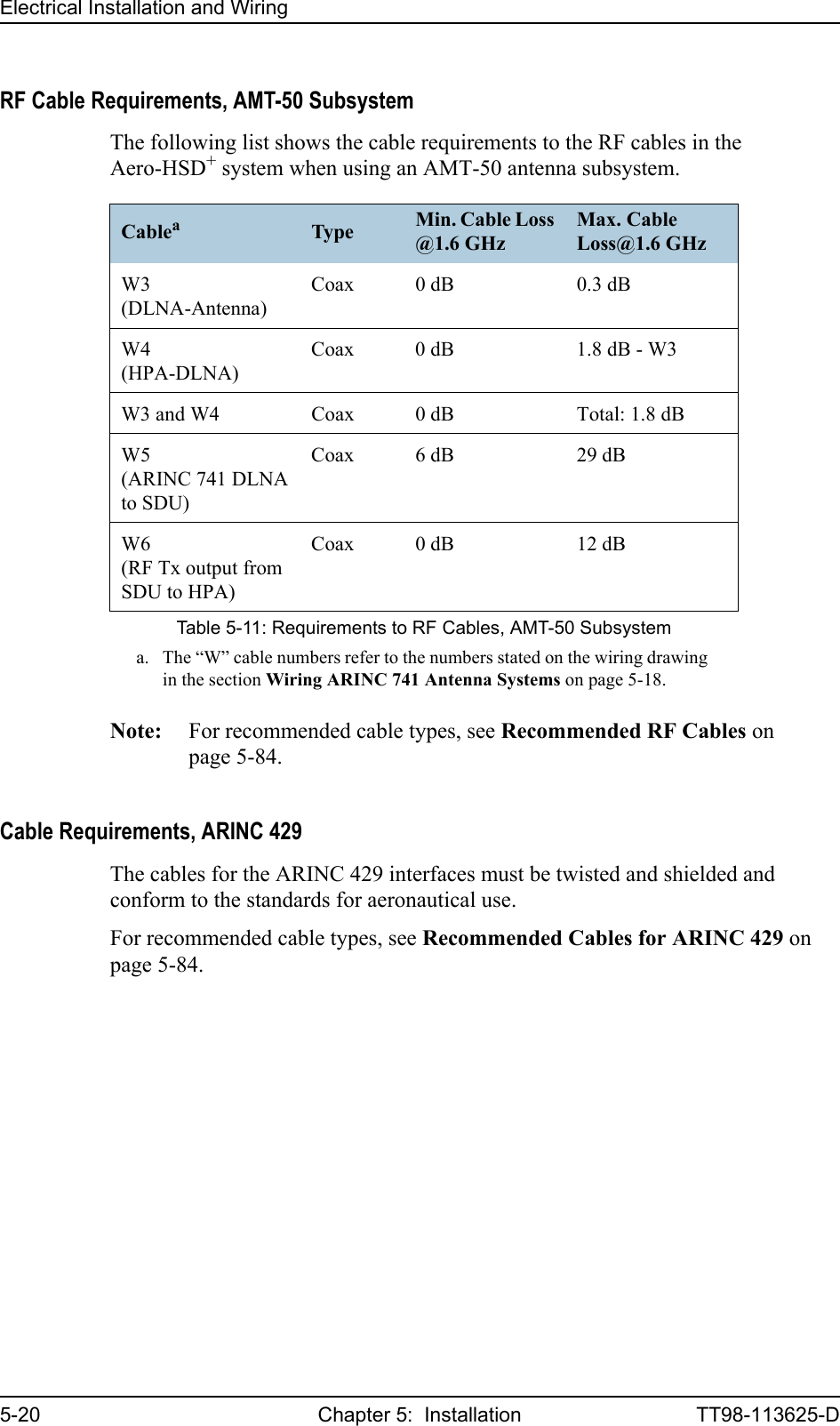 Electrical Installation and Wiring5-20 Chapter 5:  Installation TT98-113625-DRF Cable Requirements, AMT-50 SubsystemThe following list shows the cable requirements to the RF cables in the Aero-HSD+ system when using an AMT-50 antenna subsystem.Note: For recommended cable types, see Recommended RF Cables on page 5-84.Cable Requirements, ARINC 429The cables for the ARINC 429 interfaces must be twisted and shielded and conform to the standards for aeronautical use.For recommended cable types, see Recommended Cables for ARINC 429 on page 5-84.Cableaa. The “W” cable numbers refer to the numbers stated on the wiring drawing in the section Wiring ARINC 741 Antenna Systems on page 5-18.Type Min. Cable Loss @1.6 GHzMax. Cable Loss@1.6 GHzW3(DLNA-Antenna)Coax 0 dB 0.3 dBW4(HPA-DLNA)Coax 0 dB 1.8 dB - W3W3 and W4 Coax 0 dB Total: 1.8 dBW5(ARINC 741 DLNAto SDU)Coax 6 dB 29 dBW6(RF Tx output from SDU to HPA)Coax 0 dB 12 dBTable 5-11: Requirements to RF Cables, AMT-50 Subsystem