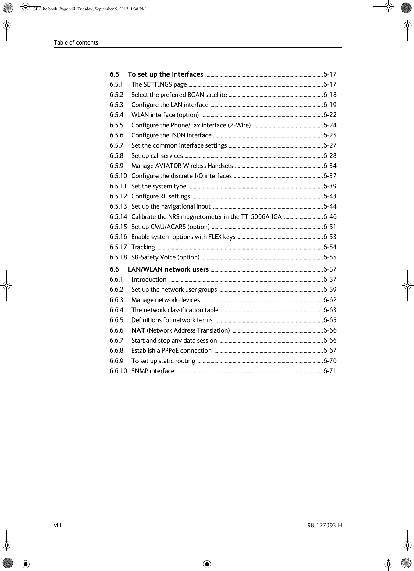 Table of contentsviii 98-127093-H6.5 To set up the interfaces ...........................................................................................6-176.5.1 The SETTINGS page ........................................................................................................6-176.5.2 Select the preferred BGAN satellite .........................................................................6-186.5.3 Configure the LAN interface .......................................................................................6-196.5.4 WLAN interface (option)  ..............................................................................................6-226.5.5 Configure the Phone/Fax interface (2-Wire) ......................................................6-246.5.6 Configure the ISDN interface .....................................................................................6-256.5.7 Set the common interface settings .........................................................................6-276.5.8 Set up call services ...........................................................................................................6-286.5.9 Manage AVIATOR Wireless Handsets ....................................................................6-346.5.10 Configure the discrete I/O interfaces .....................................................................6-376.5.11 Set the system type ........................................................................................................6-396.5.12 Configure RF settings .....................................................................................................6-436.5.13 Set up the navigational input .....................................................................................6-446.5.14 Calibrate the NRS magnetometer in the TT-5006A IGA ..............................6-466.5.15 Set up CMU/ACARS (option) ......................................................................................6-516.5.16 Enable system options with FLEX keys ..................................................................6-536.5.17 Tracking ................................................................................................................................6-546.5.18 SB-Safety Voice (option) ..............................................................................................6-556.6 LAN/WLAN network users .......................................................................................6-576.6.1 Introduction .......................................................................................................................6-576.6.2 Set up the network user groups  ................................................................................6-596.6.3 Manage network devices ..............................................................................................6-626.6.4 The network classification table ...............................................................................6-636.6.5 Definitions for network terms ....................................................................................6-656.6.6 NAT (Network Address Translation)  ......................................................................6-666.6.7 Start and stop any data session  ................................................................................6-666.6.8 Establish a PPPoE connection  ....................................................................................6-676.6.9 To set up static routing .................................................................................................6-706.6.10 SNMP interface  .................................................................................................................6-71SB-Lite.book  Page viii  Tuesday, September 5, 2017  1:38 PM